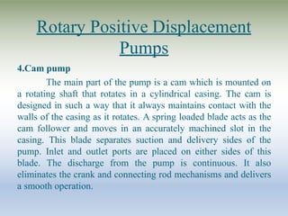 Rotary Positive Displacement
Pumps
4.Cam pump
The main part of the pump is a cam which is mounted on
a rotating shaft that rotates in a cylindrical casing. The cam is
designed in such a way that it always maintains contact with the
walls of the casing as it rotates. A spring loaded blade acts as the
cam follower and moves in an accurately machined slot in the
casing. This blade separates suction and delivery sides of the
pump. Inlet and outlet ports are placed on either sides of this
blade. The discharge from the pump is continuous. It also
eliminates the crank and connecting rod mechanisms and delivers
a smooth operation.
 