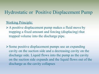 Hydrostatic or Positive Displacement Pump
Working Principle:
A positive displacement pump makes a fluid move by
trapping a fixed amount and forcing (displacing) that
trapped volume into the discharge pipe.
Some positive displacement pumps use an expanding
cavity on the suction side and a decreasing cavity on the
discharge side. Liquid flows into the pump as the cavity
on the suction side expands and the liquid flows out of the
discharge as the cavity collapses
 