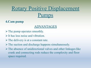 Rotary Positive Displacement
Pumps
4.Cam pump
ADVANTAGES
 The pump operates smoothly.
 It has less noise and vibration.
 The delivery is at a constant rate.
 The suction and discharge happens simultaneously.
 The absence of unidirectional valves and other linkages like
crank and connecting rods reduce the complexity and floor
space required.
 