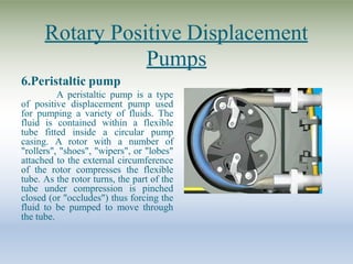 Rotary Positive Displacement
Pumps
6.Peristaltic pump
A peristaltic pump is a type
of positive displacement pump used
for pumping a variety of fluids. The
fluid is contained within a flexible
tube fitted inside a circular pump
casing. A rotor with a number of
"rollers", "shoes", "wipers", or "lobes"
attached to the external circumference
of the rotor compresses the flexible
tube. As the rotor turns, the part of the
tube under compression is pinched
closed (or "occludes") thus forcing the
fluid to be pumped to move through
the tube.
 