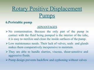 Rotary Positive Displacement
Pumps
6.Peristaltic pump
ADVANTAGES
 No contamination. Because the only part of the pump in
contact with the fluid being pumped is the interior of the tube,
it is easy to sterilize and clean the inside surfaces of the pump.
 Low maintenance needs. Their lack of valves, seals and glands
makes them comparatively inexpensive to maintain.
 They are able to handle slurries, viscous, shear-sensitive and
aggressive fluids.
 Pump design prevents backflow and syphoning without valves
 