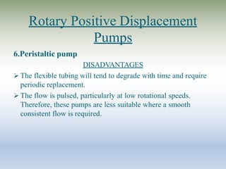 Rotary Positive Displacement
Pumps
6.Peristaltic pump
DISADVANTAGES
 The flexible tubing will tend to degrade with time and require
periodic replacement.
 The flow is pulsed, particularly at low rotational speeds.
Therefore, these pumps are less suitable where a smooth
consistent flow is required.
 