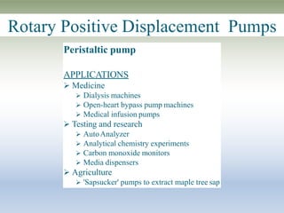 Rotary Positive Displacement Pumps
Peristaltic pump
APPLICATIONS
 Medicine
 Dialysis machines
 Open-heart bypass pump machines
 Medical infusion pumps
 Testing and research
 AutoAnalyzer
 Analytical chemistry experiments
 Carbon monoxide monitors
 Media dispensers
 Agriculture
 'Sapsucker' pumps to extract maple tree sap
 