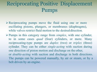 Reciprocating Positive Displacement
Pumps
 Reciprocating pumps move the fluid using one or more
oscillating pistons, plungers, or membranes (diaphragms),
while valves restrict fluid motion to the desired direction.
 Pumps in this category range from simplex, with one cylinder,
to in some cases quad (four) cylinders, or more. Many
reciprocating-type pumps are duplex (two) or triplex (three)
cylinder. They can be either single-acting with suction during
one direction of piston motion and discharge on the other,
or double-acting with suction and discharge in both directions.
The pumps can be powered manually, by air or steam, or by a
belt driven by an engine.
 