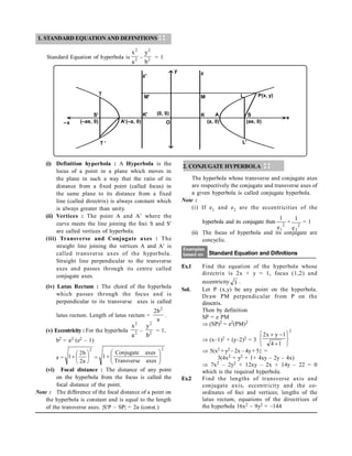(i) Definition hyperbola : A Hyperbola is the
locus of a point in a plane which moves in
the plane in such a way that the ratio of its
distance from a fixed point (called focus) in
the same plane to its distance from a fixed
line (called directrix) is always constant which
is always greater than unity.
(ii) Vertices : The point A and A where the
curve meets the line joining the foci S and S
are called vertices of hyperbola.
(iii) Transverse and Conjugate axes : The
straight line joining the vertices A and A is
called transverse axes of the hyperbola.
Straight line perpendicular to the transverse
axes and passes through its centre called
conjugate axes.
(iv) Latus Rectum : The chord of the hyperbola
which passes through the focus and is
perpendicular to its transverse axes is called
latus rectum. Length of latus rectum =
a
b
2 2
.
(v) Eccentricity : For the hyperbola 2
2
a
x
– 2
2
b
y
= 1,
b2 = a2 (e2 – 1)
e =
2
a
2
b
2
1 





 =
2
axes
Transverse
axes
Conjugate
1 








(vi) Focal distance : The distance of any point
on the hyperbola from the focus is called the
focal distance of the point.
Note : The difference of the focal distance of a point on
the hyperbola is constant and is equal to the length
of the transverse axes. |SP – SP| = 2a (const.)
z'
y z
P(x, y)
S
(ae, 0)
x
A
L'
L
M
M'
K' K
A'(–a, 0)
T '
–x
T
(a, 0)
(0, 0)
O
(–ae, 0)
S'
2. CONJUGATE HYPERBOLA
The hyperbola whose transverse and conjugate axes
are respectively the conjugate and transverse axes of
a given hyperbola is called conjugate hyperbola.
Note :
(i) If e1 and e2 are the eccentricities of the
hyperbola and its conjugate then 2
1
e
1
+
2
2
e
1
= 1
(ii) The focus of hyperbola and its conjugate are
concyclic.
Examples
based on Standard Equation and Difinitions
Ex.1 Find the equation of the hyperbola whose
directrix is 2x + y = 1, focus (1,2) and
eccentricity 3 .
Sol. Let P (x,y) be any point on the hyperbola.
Draw PM perpendicular from P on the
directrix.
Then by definition
SP = e PM
 (SP)2 = e2(PM)2
(x–1)2 + (y–2)2 = 3
2
1
4
1
y
x
2









5(x2 + y2 – 2x – 4y+ 5} =
3(4x2 + y2 + 1+ 4xy – 2y – 4x)
 7x2 – 2y2 + 12xy – 2x + 14y – 22 = 0
which is the required hyperbola.
Ex.2 Find the lengths of transverse axis and
conjugate axis, eccentricity and the co-
ordinates of foci and vertices; lengths of the
latus rectum, equations of the directrices of
the hyperbola 16x2 – 9y2 = –144
1. STANDARD EQUATION AND DEFINITIONS
Standard Equation of hyperbola is 2
2
a
x
– 2
2
b
y
= 1
 