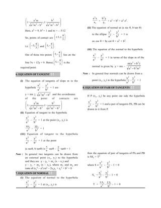 l
2
x
x
a
+
l
2
y
y
b
= a2 + b2 = a2 e2.
(ii) The equation of normal at (a sec , b tan )
to the ellipse 2
2
a
x
– 2
2
b
y
= 1 is
ax cos  + by cot  = a2 + b2.
(iii) The equation of the normal to the hyperbola
2
2
a
x
– 2
2
b
y
= 1 in terms of the slope m of the
normal is given by y = mx – 2
2
2
2
2
m
b
a
)
b
a
(
m


Note : In general four normals can be drawn from a
point (x1, y1) to the hyperbola 2
2
a
x
– 2
2
b
y
= 1
8. EQUATION OF PAIR OF TANGENTS
If P (x1, y1) be any point out side the hyperbola
2
2
a
x
– 2
2
b
y
= 1 and a pair of tangents PA, PB can be
drawn to it from P.
then the equation of pair of tangents of PA and PB
is SS1 = T2
where S  2
2
a
x
– 2
2
b
y
– 1 = 0
S1 = 2
2
1
a
x
– 2
2
1
b
y
– 1 = 0
T = 2
1
a
x
x
– 2
1
b
y
y
– 1 = 0












2
2
2
2
2
2
2
2
b
m
a
b
,
b
m
a
m
a
Here, a2 = 9, b2 = 1 and m = – 5/12
So, points of contact are 







3
4
,
5
i.e. 






3
4
,
5 and 






3
4
,
5 .
Out of these two points 






3
4
,
5 lies on the
line 5x + 12y = 9. Hence, 






3
4
,
5 is the
required point.
6. EQUATION OFTANGENT
(i) The equation of tangents of slope m to the
hyperbola 2
2
a
x
– 2
2
b
y
= 1 are
y = mx + 2
2
2
b
m
a  and the co-ordinates
of the point of contacts are












2
2
2
2
2
2
2
2
b
m
a
b
,
b
m
a
m
a
(ii) Equation of tangent to the hyperbola
2
2
a
x
– 2
2
b
y
= 1 at the point (x1, y1) is
2
1
a
xx
– 2
1
b
yy
= 1
(iii) Equation of tangent to the hyperbola
2
2
a
x
– 2
2
b
y
= 1 at the point
(a sec, b tan) is
a
x
sec –
b
y
tan = 1
Note : In general two tangents can be drawn from
an external point (x1, y1) to the hyperbola
and they are y – y1 = m1 (x – x1) and
y – y1 = m2 (x – x1), where m1 and m2 are
roots of (x1
2 – a2) m2 – 2x1y1 + y1
2 + b2 = 0
7. EQUATION OF NORMAL
(i) The equation of normal to the hyperbola
2
2
a
x
– 2
2
b
y
= 1 at (x1, y1) is
 