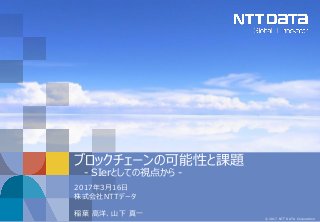 © 2017 NTT DATA Corporation
ブロックチェーンの可能性と課題
- SIerとしての視点から -
2017年3月16日
株式会社NTTデータ
稲葉 高洋、山下 真一
 