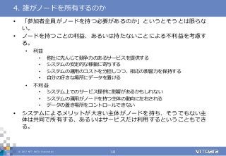 © 2017 NTT DATA Corporation 10
• 「参加者全員がノードを持つ必要があるのか」というとそうとは限らな
い。
• ノードを持つことの利益、あるいは持たないことによる不利益を考慮す
る。
• 利益
• 他社に先んじて競争力のあるサービスを提供する
• システムの安定的な稼動に寄与する
• システムの運用のコストを分担しつつ、相応の影響力を保持する
• 自分の好きな場所にデータを置ける
• 不利益
• システム上でのサービス提供に影響があるかもしれない
• システムの運用がノードを持つ主体の動向に左右される
• データの置き場所をコントロールできない
• システムによるメリットが大きい主体がノードを持ち、そうでもない主
体は共同で所有する、あるいはサービスだけ利用するということもでき
る。
4. 誰がノードを所有するのか
 