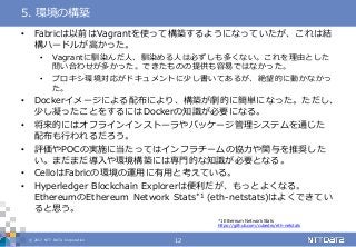 © 2017 NTT DATA Corporation 12
• Fabricは以前はVagrantを使って構築するようになっていたが、これは結
構ハードルが高かった。
• Vagrantに馴染んだ人、馴染める人は必ずしも多くない。これを理由とした
問い合わせが多かった。できたものの提供も容易ではなかった。
• プロキシ環境対応がドキュメントに少し書いてあるが、絶望的に動かなかっ
た。
• Dockerイメージによる配布により、構築が劇的に簡単になった。ただし、
少し凝ったことをするにはDockerの知識が必要になる。
• 将来的にはオフラインインストーラやパッケージ管理システムを通じた
配布も行われるだろう。
• 評価やPOCの実施に当たってはインフラチームの協力や関与を推奨した
い。まだまだ導入や環境構築には専門的な知識が必要となる。
• CelloはFabricの環境の運用に有用と考えている。
• Hyperledger Blockchain Explorerは便利だが、もっとよくなる。
EthereumのEthereum Network Stats*1 (eth-netstats)はよくできてい
ると思う。
5. 環境の構築
*1 Ethereum Network Stats
https://github.com/cubedro/eth-netstats
 