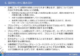 © 2017 NTT DATA Corporation 14
• 企画については既存の技術とかなり大きく異なるが、設計についてはそ
れほど大きな違いはないとの認識。
• RDMBSとNoSQLはそれぞれ違った知見が必要になるが、既存の技術でもそ
の程度の違いは普通にある。
• 大枠では既存の開発標準やノウハウを流用可能。
• 未成熟で変化の激しい技術とどう付き合うかが重要になるので、長大な
ウォーターフォールプロセスはリスクが高い。
• ブロックチェーンだけでシステムが完結するわけではないので、既存の
技術とどう組み合わせて責務を分担するかが重要。
• ブロックチェーンは単なるデータベースではないが、ユーザインタラク
ションを担わせるのには向かないので、フロントエンドを担う構成要素
が必要となる。
• 巨大なチェーンコードを開発することはできるが、適切なサイズでの分
割を考慮する必要がある。
• 分散環境でプログラム (チェーンコード/スマートコントラクト) を実行
するので、非決定論的挙動を作りこまないようにするのが重要。Fabric
1.0で改善される (はず) だが、根本的には解決できない。
6. 設計をいかに進めるか
 