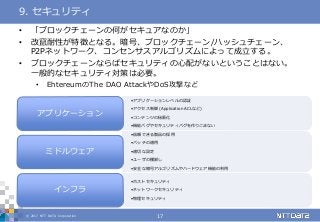 © 2017 NTT DATA Corporation 17
• 「ブロックチェーンの何がセキュアなのか」
• 改竄耐性が特徴となる。暗号、ブロックチェーン/ハッシュチェーン、
P2Pネットワーク、コンセンサスアルゴリズムによって成立する。
• ブロックチェーンならばセキュリティの心配がないということはない。
一般的なセキュリティ対策は必要。
• EhtereumのThe DAO AttackやDoS攻撃など
9. セキュリティ
•アプリケーションレベルの認証
•アクセス制御 (Application ACLなど)
•コンテンツの秘匿化
•機能バグやセキュリティバグを作りこまない
アプリケーション
•信頼できる製品の採用
•パッチの適用
•適切な設定
•ユーザの棚卸し
•安全な暗号アルゴリズムやハードウェア機能の利用
ミドルウェア
•ホストセキュリティ
•ネットワークセキュリティ
•物理セキュリティ
インフラ
 