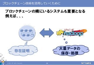 © 2017 NTT DATA Corporation 26
ブロックチェーン技術を活用していくために
ブロックチェーンの隣にいるシステムも重要となる
例えば、、、
大量データの
保存・処理
存在証明
 