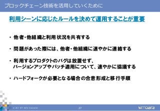 © 2017 NTT DATA Corporation 27
ブロックチェーン技術を活用していくために
利用シーンに応じたルールを決めて運用することが重要
・ 他者・他組織と利用状況を共有する
・ 問題があった際には、他者・他組織に速やかに連絡する
・ 利用するプロダクトのバグは放置せず、
バージョンアップやパッチ適用について、速やかに協議する
・ ハードフォークが必要となる場合の合意形成と移行手順
 