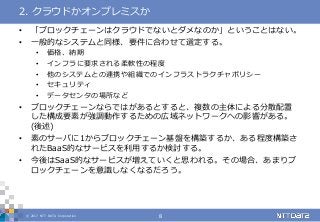 © 2017 NTT DATA Corporation 8
• 「ブロックチェーンはクラウドでないとダメなのか」ということはない。
• 一般的なシステムと同様、要件に合わせて選定する。
• 価格、納期
• インフラに要求される柔軟性の程度
• 他のシステムとの連携や組織でのインフラストラクチャポリシー
• セキュリティ
• データセンタの場所など
• ブロックチェーンならではがあるとすると、複数の主体による分散配置
した構成要素が強調動作するための広域ネットワークへの影響がある。
(後述)
• 素のサーバに1からブロックチェーン基盤を構築するか、ある程度構築さ
れたBaaS的なサービスを利用するか検討する。
• 今後はSaaS的なサービスが増えていくと思われる。その場合、あまりブ
ロックチェーンを意識しなくなるだろう。
2. クラウドかオンプレミスか
 
