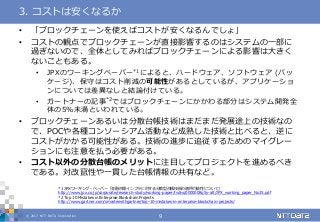 © 2017 NTT DATA Corporation 9
• 「ブロックチェーンを使えばコストが安くなるんでしょ」
• コストの観点でブロックチェーンが直接影響するのはシステムの一部に
過ぎないので、全体としてみればブロックチェーンによる影響は大きく
ないこともある。
• JPXのワーキングペーパー*1によると、ハードウェア、ソフトウェア (パッ
ケージ)、保守はコスト削減の可能性があるとしているが、アプリケーショ
ンについては差異なしと結論付けている。
• ガートナーの記事*2ではブロックチェーンにかかわる部分はシステム開発全
体の5%未満といわれている。
• ブロックチェーンあるいは分散台帳技術はまだまだ発展途上の技術なの
で、POCや各種コンソーシアム活動など成熟した技術と比べると、逆に
コストがかかる可能性がある。技術の進歩に追従するためのマイグレー
ションにも注意を払う必要がある。
• コスト以外の分散台帳のメリットに注目してプロジェクトを進めるべき
である。対改竄性や一貫した台帳情報の共有など。
3. コストは安くなるか
*1 JPXワーキング・ペーパー「金融市場インフラに対する分散型台帳技術の適用可能性について」
http://www.jpx.co.jp/corporate/research-study/working-paper/tvdivq0000008q5y-att/JPX_working_paper_No15.pdf
*2 Top 10 Mistakes in Enterprise Blockchain Projects
http://www.gartner.com/smarterwithgartner/top-10-mistakes-in-enterprise-blockchain-projects/
 