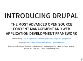 1
INTRODUCING DRUPAL
THE MOST ADVANCED OPEN SOURCE
CONTENT MANAGEMENT AND WEB
APPLICATION DEVELOPMENT FRAMEWORK
Presented by /
Company /
A web, mobile, Drupal design and development services provider based in Lagos, Nigeria,
Phone: 081 7608 4053 Email: info@icelark.com
Tony N. Ogbonna (CEO/Developer Icelark Projects) @togbonna
Icelark Projects (www.icelark.com) @icelarkProjects
 
