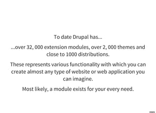 To date Drupal has...
...over 32, 000 extension modules, over 2, 000 themes and
close to 1000 distributions.
These represents various functionality with which you can
create almost any type of website or web application you
can imagine.
Most likely, a module exists for your every need.
 