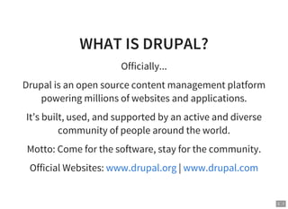 3 . 1
WHAT IS DRUPAL?
Officially...
Drupal is an open source content management platform
powering millions of websites and applications.
It’s built, used, and supported by an active and diverse
community of people around the world.
Motto: Come for the software, stay for the community.
Official Websites: |www.drupal.org www.drupal.com
 