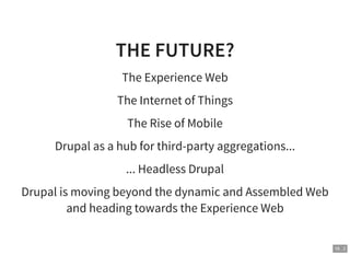 18 . 2
THE FUTURE?
The Experience Web
The Internet of Things
The Rise of Mobile
Drupal as a hub for third-party aggregations...
... Headless Drupal
Drupal is moving beyond the dynamic and Assembled Web
and heading towards the Experience Web
 