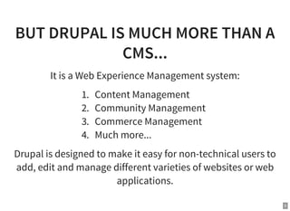 5
BUT DRUPAL IS MUCH MORE THAN A
CMS...
It is a Web Experience Management system:
1. Content Management
2. Community Management
3. Commerce Management
4. Much more...
Drupal is designed to make it easy for non-technical users to
add, edit and manage different varieties of websites or web
applications.
 