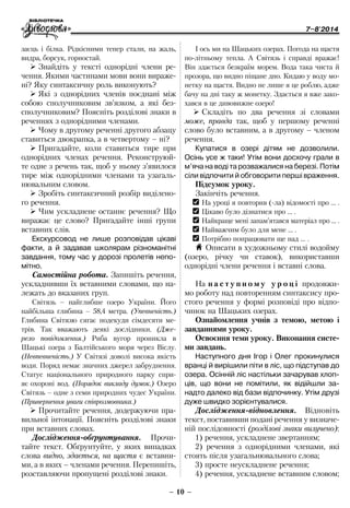 7–8'2014
– 10 –
І ось ми на Шацьких озерах. Погода на щастя
по-літньому тепла. А Світязь і справді вражає!
Він здається безкраїм морем. Вода така чиста й
прозора, що видно піщане дно. Кидаю у воду мо-
нетку на щастя. Видно не лише я це роблю, адже
бачу на дні таку ж монетку. Здається я вже зако-
хався в це дивовижне озеро!
¾¾ Складіть по два речення зі словами
може, правда так, щоб у першому реченні
слово було вставним, а в другому – членом
речення.
Купатися в озері дітям не дозволили.
Осінь усе ж таки! Утім вони досхочу грали в
м’яча на воді та розважалися на березі. Потім
сіли відпочити й обговорити перші враження.
Підсумок уроку.
Закінчіть речення.
OO На уроці я повторив (-ла) відомості про … .
OO Цікаво було дізнатися про … .
OO Найкраще мені запам’ятався матеріал про … .
OO Найважчим було для мене … .
OO Потрібно попрацювати ще над … .
H Описати в художньому стилі водойму
(озеро, річку чи ставок), використавши
однорідні члени речення і вставні слова.
На н а с т у п н о м у у р о ц і продовжи-
мо роботу над повторенням синтаксису про-
стого речення у формі розповіді про відпо-
чинок на Шацьких озерах.
Ознайомлення учнів з темою, метою і
завданнями уроку.
Освоєння теми уроку. Виконання систе-
ми завдань.
Наступного дня Ігор і Олег прокинулися
вранці й вирішили піти в ліс, що підступав до
озера. Осінній ліс настільки зачарував хлоп-
ців, що вони не помітили, як відійшли за-
надто далеко від бази відпочинку. Утім друзі
дуже швидко зорієнтувалися.
Дослідження-відновлення. Відно­віть
текст, по­ста­вивши подані речення у визначе-
ній послідовності (розділові знаки вилучено):
1) речення, ускладнене звертанням;
2) речення з однорідними членами, які
стоять після узагальнювального слова;
3) просте неускладнене речення;
4) речення, ускладнене вставним словом;
заєць і білка. Рідкісними тепер стали, на жаль,
видра, борсук, горностай.
¾¾ Знайдіть у тексті однорідні члени ре-
чення. Якими частинами мови вони вираже-
ні? Яку синтаксичну роль виконують?
¾¾ Які з однорідних членів поєднані між
собою сполучниковим зв’язком, а які без-
сполучниковим? Поясніть розділові знаки в
реченнях з однорідними членами.
¾¾ Чому в другому реченні другого абзацу
ставиться двокрапка, а в четвертому – ні?
¾¾ Пригадайте, коли ставиться тире при
однорідних членах речення. Реконструюй-
те одне з речень так, щоб у ньому з’явилося
тире між однорідними членами та узагаль-
нювальним словом.
¾¾ Зробіть синтаксичний розбір виділено-
го речення.
¾¾ Чим ускладнене останнє речення? Що
виражає це слово? Пригадайте інші групи
вставних слів.
Екскурсовод не лише розповідав цікаві
факти, а й задавав школярам різноманітні
завдання, тому час у дорозі пролетів непо-
мітно.
Самостійна робота. Запишіть речення,
ускладнивши їх вставними словами, що на-
лежать до вказаних груп.
Світязь – найглибше озеро України. Його
найбільша глибина – 58,4 метра. (Упевненість.)
Глибина Світязю сягає подекуди сімдесяти ме-
трів. Так вважають деякі дослідники. (Дже-
рело повідомлення.) Риба вугор проникла в
Шацькі озера з Балтійського моря через Віслу.
(Невпевненість.) У Світязі доволі висока якість
води. Поряд немає значних джерел забруднення.
Статус національного природного парку спри-
яє охороні вод. (Порядок викладу думок.) Озеро
Світязь – одне з семи природних чудес України.
(Привернення уваги співрозмовника.)
¾¾ Прочитайте речення, додержуючи пра-
вильної інтонації. Поясніть розділові знаки
при вставних словах.
Дослідження-обґрунтування. Прочи-
тайте текст. Обґрунтуйте, у яких випадках
слова видно, здається, на щастя є вставни-
ми, а в яких – членами речення. Перепишіть,
розставляючи пропущені розділові знаки.
 
