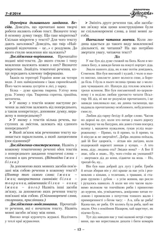 7–8'2014
– 13 –
¾¾ Змініть друге речення так, аби засоба-
ми зв’язку між цими конструкціями були
не спільнокореневі слова, а інші мовні за-
соби.
Навчальне читання мовчки. Коли лю-
дина вдається до такого виду мовленнєвої
діяльності, як читання? На що потрібно
звертати увагу, читаючи текст?
Дід
У нас був дiд дуже схожий на Бога. Коли я мо-
лився Богу, я завжди бачив на покутi портрет дiда.
Звали нашого дiда, як я вже потiм довiдавсь,
Семеном. Вiн був високий i худий, i чоло в ньо-
го високе, хвилясте довге волосся сиве, а боро-
да бiла. I була в нього велика грижа ще з моло-
дих чумацьких лiт. Пахнув дiд теплою землею i
трохи млином. Вiн був письменний по-церков-
ному i в недiлю любив урочисто читати Псал-
тир. Нi дiд, нi ми не розумiли прочитаного, i це
завжди хвилювало нас, як дивна таємниця, що
надавала прочитаному особливого, небуденного
смислу.
Любив дiд гарну бесiду й добре слово. Часом
по дорозi на луг, коли хто питав у нього дорогу
на Борзну чи на Батурин, вiн довго стояв посеред
шляху i, махаючи пужалном, гукав услiд подо-
рожньому: – Прямо, та й прямо, та й прямо, та
й нiкуди ж не звертайте!.. Добра людина поїхала,
дай їй Бог здоров’я, – зiтхав вiн лагiдно, коли
подорожнiй нарештi зникав у кущах. – А хто
вона, дiду, людина ота? Звiдки вона? – А Бог її
знає, хiба я знаю... Ну, чого стоїш як укопаний?
– звертався дiд до коня, сiдаючи на воза. – Но,
трогай-бо, ну...
Вiн був наш добрий дух лугу i риби. Гриби
й ягоди збирав вiн у лiсi краще за нас усiх i роз-
мовляв з кiньми, з телятами, з травами, зі ста-
рою грушею i дубом – з усiм живим, що росло
i рухалось навколо. А коли ми ото часом нало-
вимо волоком чи топчiйкою риби i принесемо
до куреня, вiн, усмiхаючись, докiрливо хитав го-
ловою i промовляв з почуттям тонкого жалю i
примиренностi з бiгом часу: – А-а, хiба це риба!
Казна-що, не риба. От колись була риба, щоб ви
знали. Ото з покiйним Назаром, хай царствує, як
пiдемо було...
Тут дiд заводив нас у такi казковi нетрi старо-
вини, що ми переставали дихати i бити комарiв
Перевірка домашнього завдання. Бе-
сіда. Доведіть, що прочитані вами творчі
­роботи являють собою текст. Визначте тему
й основну думку твору. Що таке мікротема?
Скільки мікротем у тексті? Для чого тексту
дають заголовок? Доведіть, що твір «Най-
кращий відпочинок – це…» є роздумом. До
якого стилю мовлення він належить?
Дослідження-порівняння. Прочитайте
подані міні-тексти. До якого стилю і типу
мовлення належить кожен з них? Визначте
мікротеми. Знайдіть тематичні речення, ко-
трі передають ключову інформацію.
Їжаків на території України живе аж чотири
види. З них найвідомішим є їжак європейський.
Його часто можна зустріти в лісі, у парку.
Білка – дуже красива тварина. Улітку вона
руда. Узимку сіра. Тваринка спритна, граційна,
витончена.
¾¾ У якому з текстів кожне наступне ре-
чення за змістом залежить від попереднього,
а також конкретизує, доповнює думку, вира-
жену в попередньому?
¾¾ У якому з текстів кілька речень, на-
ступних за змістом, залежать від єдиного
попереднього?
¾¾ Який зв’язок між реченнями тексту на-
зивається паралельним, а який ланцюговим
(послідовним)?
Дослідження-спостереження. Назві­ть у
кожному тематичному реченні обох текстів
з попереднього завдання тематичні слова –
головні в цих реченнях. (Відповідно ї ж а к і
б і л к а.)
За допомогою яких мовних засобів пов’я-
зані між собою речення в кожному тексті?
(Повтор того самого слова: ї ж а к и –
ї ж а к; використання синонімів: б і л к а –
т в а р и н к а, займенників: б і л к а – в о н а;
ї ж а к а – й о г о.) Назвіть інші засоби
зв’язку, за допомогою яких речення тексту
пов’язані між собою. (Спільнокореневі слова,
сполучники, прислівники.)
Дослідження-моделювання. Прочитай-
те речення, які є початком тексту. Назвіть
мовні засоби зв’язку між ними.
Високо вгорі курличуть журавлі. Відлітають
у теплі краї журавлики.
 