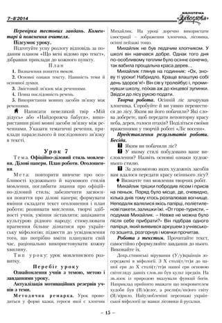 7–8'2014
– 15 –
­Михайлик. На уроці доречно використати
­ілюстрації – зображення хлопчика, лісовика,
осінні пейзажі тощо.
Михайлик не був ледачим хлопчиком. У
школі він навчався добре. Однак того дня
по-особливому теплим було осіннє сонечко,
так вабила прощальна краса дерев…
Михайлик глянув на годинник: «Ох, зно-
ву ті уроки! Набридло. Краще влаштую собі
день здоров’я!» Він сів у тролейбус і, проми-
нувши школу, поїхав аж до кінцевої зупинки.
Звідси до лісу рукою подати.
Творча робота. Осінній ліс зачарував
хлопчика. Спробуйте й ви уявно перенести-
ся до лісу. Яким ви його побачили? Які сло-
ва доберете, щоб передати неповторну красу
неба, дерев, голоси птахів? Поділіться своїми
враженнями у творчій роботі «Ліс восени».
Представлення результатів роботи.
Бесіда.
QQ Яким ви побачили ліс?
QQ У якому стилі побудовано ваше ви-
словлення? Назвіть основні ознаки худож-
нього стилю.
QQ За допомогою яких художніх засобів
вам вдалося передати красу осіннього лісу?
 Визначте тип мовлення творчих робіт.
Михайлик трішки побродив лісом і присів
на пеньок. Поряд було місце, де, очевидно,
кілька днів тому хтось розпалював вогнище.
Неподалік валялися якісь папірці, поліетиле-
нові пакети, залишки їжі. «От горе-туристи, –
подумав Михайлик. – Невже не можна було
після себе прибрати?» Він підібрав одного
папірця, який виявився аркушем з учнівсько-
го зошита, розгорнув і мовчки прочитав.
Робота з текстом. Прочитайте текст,
самостійно сформулюйте завдання до нього.
Виконайте їх.
Дохр..стиянські вірування (У/у)країнців зо-
середжені в міфології. З Х столі(т/тт)я до на-
шої ери до Х столі(т/тт)я нашої ери основою
світогляду давніх слов..ян був культ предків. На
­зв .. язок із природою вказували функції богів.
Наприклад прийнято вважати що покровителем
худоби був (В/в)елес, а росли(н/нн)ого світу
(Я/я) рило. Найулюбленіші персонажі україн-
ської міфології це мавки лісовики й русалки.
Перевірка тестових завдань. Комен-
тарі й пояснення вчителя.
Підсумок уроку.
Підготуйте усну розлогу відповідь за по-
даним планом «Що мені відомо про текст»,
дібравши приклади до кожного пункту.
П л а н
1.	Визначення поняття текст.
2.	Основні ознаки тексту. Наявність теми й
основної думки.
3.	Змістовий зв’язок між реченнями.
4.	Певна послідовність речень.
5.	Використання мовних засобів зв’язку між
реченнями.
H Написати невеликий твір «Мій
­дідусь» або «Най­дорожча бабуся», вико-
риставши різні мовні засоби зв’язку між ре-
ченнями. Указати тематичні речення, при-
клади паралельного й послідовного зв’язку
в тексті.
Ур о к 7
Т е м а. Офіційно-діловий стиль мовлен-
ня. Ділові папери. План роботи. Оголошен-
ня.
М е т а: повторити вивчене про осо-
бливості художнього й наукового стилів
мовлення, поглибити знання про офіцій-
но-діловий стиль; забезпечити засвоєн-
ня поняття про ділові папери; формувати
вміння складати текст оголошення і план
роботи; розвивати мислення, творчі здіб-
ності учнів, уміння зіставляти; зацікавити
культурою рідного народу; стимулювати
прагнення більше ді­знатися про україн-
ську міфологію; підвести до усвідомлення
того, що потрібно вміти планувати свій
час, раціонально використовувати кожну
хвилину.
Т и п у р о к у: урок мовленнєвого роз-
витку.
П е р е б і г у р о к у
Ознайомлення учнів з темою, метою і
завданнями уроку.
Актуалізація мотиваційних резервів уч-
нів з теми.
М е т о д и ч н а р е м а р к а. Урок прово-
диться у формі казки, героєм якої є ­хлопчик
 
