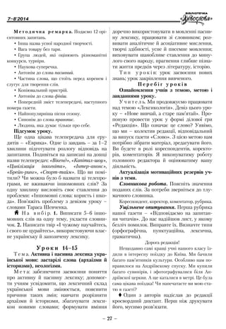 7–8'2014
– 27 –
­доречно використовувати в мовленні пасив-
ну лексику, працювати зі словником; роз-
вивати аналітичне й асоціативне мислення,
творчі здібності, усне й писемне мовлення;
виховувати шанобливе ставлення до мину-
лого свого народу, прагнення глибше пізна-
ти життя предків через літературу, історію.
Т и п у р о к і в: урок засвоєння нових
знань; урок закріплення вивченого.
П е р е б і г у р о к і в
Ознайомлення учнів з темою, метою і
завданнями уроку.
У ч и т е л ь. Ми продовжуємо працювати
над темою «Лексикологія». Девіз цього уро-
ку – «Нове вивчай, а старе пам’ятай». Про-
поную провести урок у формі ділової гри
«Редакція». Що означає це слово? Уявімо,
що ми – колектив редакції, відповідальний
за випуск газети «Слово». З цією метою нам
потрібно зібрати матеріал, зредагувати його.
Ви будете в ролі кореспондентів, коректо-
рів, коментаторів. Я виконуватиму роботу
головного редактора й оцінюватиму вашу
діяльність.
Актуалізація мотиваційних резервів уч-
нів з теми.
Словникова робота. Поясніть значення
поданих слів. За потреби зверніться до тлу-
мачного словника.
Кореспондент, коректор, коментатор, рубрика.
Ущільнене опитування. Перша рубрика
нашої газети – «Відповідаємо на запитан-
ня читачів». До нас надійшов лист, у якому
безліч помилок. Виправте їх. Визначте типи
(орфографічна, пунктуаційна, лексична,
граматична).
Дорога редакція!
Нещодавно самі кращі учні нашого класу їз-
дили в інтересну поїздку до Київа. Ми бачили
багато пам’ятників культури. Особливо нам по-
нравилося на Андріївскому спуску. Ми купили
багато сувинірів, і зфотографувалися біля Ан-
дріївскої церкви. А ще каталися в метрі. Це була
сама цікава поїздка! Чи напечатаєте ви мою ста-
тю в газеті?
 Один з авторів надіслав до редакції
кросвордний диктант. Перш ніж друкувати
його, мусимо розв’язати.
М е т о д и ч н а р е м а р к а. Подаємо 12 орі-
єнтовних запитань.
•	Інша назва усної народної творчості.
•	Вага товару без тари.
•	Група людей, які оцінюють різноманітні
конкурси, турніри.
•	Наукова суперечка.
•	Антонім до слова пасивний.
•	Частина слова, що стоїть перед коренем і
слугує для творення слів.
•	Копіювальний пристрій.
•	Антонім до слова фініш.
•	Попередній зміст телепередачі, наступного
номера газети.
•	Найпопулярніша пісня сезону.
•	Синонім до слова правопис.
•	Людина, яка думає тільки про себе.
Підсумок уроку.
Ще одна цікава телепередача для еру-
дитів – «Еврика». Одне із завдань – за 1–2
хвилини підготувати розлогу відповідь на
запитання. Подивіться на записані на дошці
назви телепередач: «Вікенд», «Капітал-шоу»,
«Цивілізація інкогніта», «Інтер-анонс»,
«Брейн-ринг», «Спорт-тайм». Що ви помі-
тили? Чи можна було б назвати ці телепро-
грами, не вживаючи іншомовних слів? За
одну хвилину висловіть своє ставлення до
проблеми: «Іншомовні слова: користь і шко-
да». Пов’яжіть проблему з девізом уроку –
словами Тараса Шевченка.
H Н а в и б і р. 1. Виписати 5–6 іншо-
мовних слів на одну тему, укласти словни-
чок. 2. Написати твір «І чужому научайтесь,
і свого не цурайтесь», використовуючи влас-
не українську й запозичену лексику.
Ур о к и 14–15
Т е м а. Активна і пасивна лексика укра-
їнської мови: застарілі слова (архаїзми й
історизми), неологізми.
М е т а: забезпечити засвоєння поняття
про активну й пасивну лексику; допомог-
ти учням усвідомити, що лексичний склад
української мови змінюється, пояснити
причини таких змін; навчати розрізняти
архаїзми й історизми, збагачувати лекси-
кон новими словами; формувати вміння
 