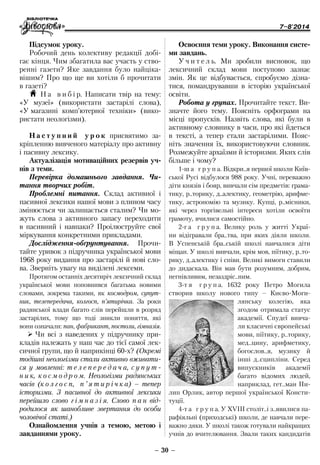 7–8'2014
– 30 –
Освоєння теми уроку. Виконання систе-
ми завдань.
У ч и т е л ь. Ми зробили висновок, що
лексичний склад мови поступово зазнає
змін. Як це відбувається, спробуємо дізна-
тися, помандрувавши в історію української
освіти.
Робота у групах. Прочитайте текст. Ви-
значте його тему. Поясніть орфограми на
місці пропусків. Назвіть слова, які були в
активному словнику в часи, про які йдеться
в тексті, а тепер стали застарілими. Пояс-
ніть значення їх, використовуючи словник.
Розмежуйте архаїзми й історизми. Яких слів
більше і чому?
1-ш а г р у п а. Відкри..я першої школи Київ-
ської Русі відбулося 988 року. Учні, переважно
діти князів і бояр, вивчали сім предметів: грама-
тику, р..торику, д..алектику, геометрію, арифме-
тику, астрономію та музику. Купці, р..місники,
які через торгівельні інтереси хотіли освоїти
грамоту, вчилися самостійно.
2-г а г р у п а. Велику роль у житті Украї-
ни відігравали бра..тва, при яких діяли школи.
В Успенській бра..ській школі навчалися діти
міщан. У школі вивчали, крім мов, піїтику, р..то-
рику, д..алектику і співи. Великі вимоги ставили
до дидаскала. Він мав бути розумним, добрим,
негнівливим, незаздріс..ним.
3-т я г р у п а. 1632 року Петро Могила
створив школу нового типу – Києво-Моги-
лянську колегію, яка
згодом отримала статус
академії. Спудеї вивча-
ли класичні європейські
мови, піїтику, р..торику,
мед..цину, арифметику,
богослов..я, музику й
інші д..сципліни. Серед
випускників академії
багато відомих людей,
наприклад, гет.. ман Пи-
лип Орлик, автор першої української Консти-
туції.
4-т а г р у п а. У ХVІІІ століт..і з..явилися па-
рафіяльні (приходські) школи, де навчали пере-
важно дяки. У школі також готували найкращих
учнів до вчителювання. Звали таких кандидатів
Підсумок уроку.
Робочий день колективу редакції добі-
гає кінця. Чим збагатила вас участь у ство-
ренні газети? Яке завдання було найціка-
вішим? Про що ще ви хотіли б прочитати
в газеті?
H Н а в и б і р. Написати твір на тему:
«У музеї» (використати застарілі слова),
«У магазині комп’ютерної техніки» (вико-
ристати неологізми).
Н а с т у п н и й у р о к присвятимо за-
кріпленню вивченого матеріалу про активну
і пасивну лексику.
Актуалізація мотиваційних резервів уч-
нів з теми.
Перевірка домашнього завдання. Чи-
тання творчих робіт.
Проблемні питання. Склад активної і
пасивної лексики нашої мови з плином часу
змінюється чи залишається сталим? Чи мо-
жуть слова з активного запасу переходити
в пасивний і навпаки? Проілюструйте свої
міркування конкретними прикладами.
Дослідження-обґрунтування. Прочи-
тайте уривок з підручника української мови
1968 року видання про застарілі й нові сло-
ва. Зверніть увагу на виділені лексеми.
Протягом останніх десятиріч лексичний склад
української мови поповнився багатьма новими
словами, зокрема такими, як космодром, супут-
ник, телепередача, колгосп, п’ятирічка. За роки
радянської влади багато слів перейшли в розряд
застарілих, тому що тоді зникли поняття, які
вони означали: пан, фабрикант, постоли, гімназія.
¾¾ Чи всі з наведених у підручнику при-
кладів належать у наш час до тієї самої лек-
сичної групи, що й наприкінці 60-х? (Окремі
тодішні неологізми стали активно вживати-
ся у мовленні: т е л е п е р е д а ч а, с у п у т -
н и к, к о с м о д р о м. Неологізми радянських
часів (к о л г о с п, п ’ я т и р і ч к а) – тепер
історизми. З пасивної до активної лексики
перейшло слово г і м н а з і я. Слово п а н від-
родилося як шанобливе звертання до особи
чоловічої статі.)
Ознайомлення учнів з темою, метою і
завданнями уроку.
 