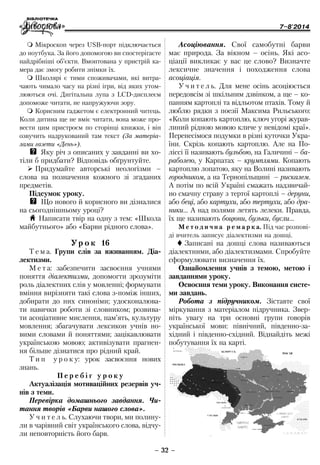 7–8'2014
– 32 –
Асоціювання. Свої самобутні барви
має природа. За вікном – осінь. Які асо-
ціації викликає у вас це слово? Визначте
лексичне значення і походження слова
асоціація.
У ч и т е л ь. Для мене осінь асоціюється
передовсім зі шкільним дзвінком, а ще – ко-
панням картоплі та відльотом птахів. Тому й
люблю рядки з поезії Максима Рильського:
«Коли копають картоплю, ключ угорі журав-
линий рідною мовою кличе у невідомі краї».
Перенесімося подумки в різні куточки Укра-
їни. Скрізь копають картоплю. Але на По-
ліссі її називають бульбою, на Галичині – ба-
раболею, у Карпатах – крумплями. Копають
картоплю лопатою, яку на Волині називають
городником, а на Тернопільщині – рискалем.
А потім по всій Україні смажать надзвичай-
но смачну страву з тертої картоплі – деруни,
або беці, або картухи, або тертухи, або дра-
ники… А над полями летять лелеки. Правда,
їх ще називають боцюни, бузьки, бусли…
М е т о д и ч н а р е м а р к а. Під час розпові-
ді вчитель записує діалектизми на дошці.
 Записані на дошці слова називаються
діалектними, або діалектизмами. Спробуйте
сформулювати визначення їх.
Ознайомлення учнів з темою, метою і
завданнями уроку.
Освоєння теми уроку. Виконання систе-
ми завдань.
Робота з підручником. Зіставте свої
міркування з матеріалом підручника. Звер-
ніть увагу на три основні групи говорів
української мови: північний, південно-за-
хідний і південнo-східний. Віднайдіть межі
побутування їх на карті.
 Мікроскоп через USB-порт підключається
до ноутбука. За його допомогою ви спостерігаєте
найдрібніші об’єкти. Вмонтована у пристрій ка-
мера дає змогу робити знімки їх.
 Школярі є тими споживачами, які витра-
чають чимало часу на різні ігри, від яких утом-
люються очі. Дигітальна лупа з LCD-дисплеєм
допоможе читати, не напружуючи зору.
 Корисним гаджетом є електронний читець.
Коли дитина ще не вміє читати, вона може про-
вести цим пристроєм по сторінці книжки, і він
озвучить надрукований там текст (За матеріа-
лами газети «День»).
QQ Яку річ з описаних у завданні ви хо-
тіли б придбати? Відповідь обґрунтуйте.
¾¾ Придумайте авторські неологізми –
слова на позначення кожного зі згаданих
предметів.
Підсумок уроку.
QQ Що нового й корисного ви дізналися
на сьогоднішньому уроці?
H Написати твір на одну з тем: «Школа
майбутнього» або «Барви рідного слова».
Ур о к 16
Т е м а. Групи слів за вживанням. Діа-
лектизми.
М е т а: забезпечити засвоєння учнями
поняття діалектизми, допомогти зрозуміти
роль діалектних слів у мовленні; формувати
вміння вирізняти такі слова з-поміж інших,
добирати до них синоніми; удосконалюва-
ти навички роботи зі словником; розвива-
ти асоціативне мислення, пам’ять, культуру
мовлення; збагачувати лексикон учнів но-
вими словами й поняттями; зацікавлювати
українською мовою; активізувати прагнен-
ня більше дізнатися про рідний край.
Т и п у р о к у: урок засвоєння нових
знань.
П е р е б і г у р о к у
Актуалізація мотиваційних резервів уч-
нів з теми.
Перевірка домашнього завдання. Чи-
тання творів «Барви нашого слова».
У ч и т е л ь. Слухаючи твори, ми полину-
ли в чарівний світ українського слова, відчу-
ли неповторність його барв.
 