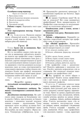 7–8'2014
– 36 –
80. Продовжуйте призначені процедури. З
антибіотиків спробуємо ще бісептол. Зараз
випишу рецепт».
QQ Де працює Сергійкова мама? Як ви
про це дізналися? Які слова називаються
професійними? Коли використовують їх?
Професійні слова належать до загальновжи-
ваних чи стилістично забарвлених?
Ознайомлення учнів з темою, метою і
завданнями уроку.
Освоєння теми уроку. Виконання систе-
ми завдань.
Робота з підручником. Опрацюйте са-
мостійно теоретичний матеріал про профе-
сійні слова за підручником.
Гра «Вгадай професію». Прочитайте
подані групи слів. Представники яких про-
фесій використовують ці слова?
 Аут, пенальті, голкіпер, матч.
 Каталог, абонемент, формуляр, читальний
зал.
 Дебет, кредит, баланс, депозит.
 Меню, порція, калорії, перша страва.
 Мольберт, акварель, пейзаж, натура.
 Репортаж, рубрика, фейлетон, верстка.
¾¾ Які професійні слова є запозичени-
ми? Поясніть орфограми у виділених сло-
вах. З’ясуйте значення незрозумілих слів за
словником. Які спеціальні позначки вико-
ристовують для професійних слів?
QQ Яку професію ви хочете обрати в
майбутньому? Назвіть кілька професійних
слів з цієї галузі, за якими однокласники
мають відгадати професію.
У ч и т е л ь. У лексиконі вчителя також
чимало професійних слів: урок, конспект,
педрада, вікно (вільний урок між двома ін-
шими уроками), класний журнал, оцінюван-
ня тощо. Проте на уроках української мови
я використовую слова лексикологія, підмет,
складне речення, архаїзм; на уроках літера-
тури – анафора, епітет, родинно-побутова
пісня. Учитель математики таких слів не
вживає, натомість послуговується слова-
ми доданок, катет, звичайний і десятковий
дроби. Учитель географії – меридіан, клі-
мат, континент. Отож серед професійних
слів виділяють терміни – слова, характерні
Складання плану переказу.
О р і є н т о в н и й п л а н
1.	Прогулянка селом.
2.	Ошатні будиночки місцевих мешканців.
3.	Музей під відкритим небом.
4.	Хата-пустка.
5.	Зіпсований настрій.
Робота в парах. Перекажіть текст одне
одному.
Усне переказування тексту. Узаємо­
оцінювання.
H З а б а ж а н н я м. Написати переказ
тексту «Покинутий музей» у зошитах. Під-
готувати усний переказ іншого тексту (за
вибором учня або вчителя).
Ур о к 18
Т е м а. Групи слів за вживанням. Про-
фесійні слова і терміни.
М е т а: поглибити знання учнів про гру-
пи слів за вживанням; забезпечити засвоєн-
ня поняття про професійні слова і терміни,
формувати вміння пояснювати їхню роль у
мовленні, доречно використовувати ці групи
слів; удосконалювати вміння складати діало-
ги, працювати з текстом; розвивати культуру
мовлення, увагу до слова, спостережливість;
стимулювати прагнення глибше пізнати світ,
дізнатися більше про професії; виховувати
шанобливе ставлення до людей праці; зроди-
ти бажання знайти собі справу до душі.
Т и п у р о к у: урок засвоєння нових
знань.
П е р е б і г у р о к у
Актуалізація мотиваційних резервів уч-
нів з теми.
Перевірка домашнього завдання. Чи-
тання і коментування словничків діалек-
тизмів.
Дослідження-спостереження. Ви здій­
снили уявну подорож на батьківщину сво-
їх дідусів і бабусь, прислухалися до їхнього
мовлення і поповнили власний ­лексикон
новими словами – діалектизмами. Тепер
пропоную «піти» на роботу до ваших бать-
ків. Ось робоче місце Сергійкової мами.
Послухаймо, що вона говорить: «Криза ми-
нула. Температура субфібрильна, пульс –
 