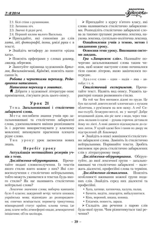 7–8'2014
– 39 –
¾¾ Пригадайте з курсу п’ятого класу, які
слова називаються стилістично забарвлени-
ми. Розподіліть стилістично забарвлені сло-
ва за такими групами: розмовна лексика, на-
укова лексика, суспільно-політична лексика.
Ознайомлення учнів з темою, метою і
завданнями уроку.
Освоєння теми уроку. Виконання систе-
ми завдань.
Гра «Ланцюжок слів». Називайте по-
чергово загальновживані слова таким чи-
ном, щоб кожне наступне слово починалося
тією самою літерою, якою закінчилося по-
переднє.
З р а з о к: слово – один – надія – яма – ав-
тобус і т. п.
Стилістичний експеримент. Прочи-
тайте текст. Назвіть вид опису. Укажіть ха-
рактерні ознаки розмовного стилю.
На той час Бен вигнався дідові по груди. Це
був патлатий довготелесий хлопчисько з пухким
обличчям, з рум’янцем на всю щоку. А очі! Си-
ньо-голубі, безжурно-веселі, як у матері! Добре
вгодований дідом, він ріс наче з води, через тиж-
день вилазив із одежі – рукава сорочок діставали
йому по лікті. А нові джинси підскакували до са-
мих литок. У куцій одежі Бен і ганяв по двору як
підстрелений (В. Близнець).
¾¾ Знайдіть в описі зовнішності стилістич-
но забарвлені слова. Замініть їх стилістично
нейтральними. Порівняйте тексти. Зробіть
висновок про роль стилістично забарвлених
слів у літературному творі.
Дослідження-обґрунтування. Обґрун-
туйте, до якої лексичної групи – загально­
вживані чи стилістично забарвлені – нале-
жать діалектні, професійні слова та терміни.
Дослідження-зіставлення. Поясніть
особ­ливості вживання кожної групи пода-
них слів. Знайдіть серед них діалектні та
професійні.
•	Хата, хатище, хатиночка, халупа, палац.
•	Бачити, видіти, лицезріти, вибалушитися.
•	Кінь, вороний, шкапа, коняка.
•	Епідемія, пошесть, зараза.
¾¾ Складіть два речення з парою слів
будь-якої групи. Чим різнитимуться такі ре-
чення?
2.1. Білі стіни з рушниками.
2.2. Затишна піч.
2.3. Звичні й рідні речі.
2.4. Перший килим малого Василька.
¾¾ Пригадайте, які синоніми до слів
хата, лід, фотографії, ікони, умілі руки є в
тексті.
¾¾ Знайдіть метафору до поняття «рідна
хата».
¾¾ Поясніть орфограми у словах узимку,
змалку, оберемок.
¾¾ Занотуйте прізвища художників Брюл-
лов, Васильківський, Куїнджі, поясніть напи-
сання їх.
Робота з чернетками переказу. Реда-
гування написаного.
Написання переказу в зошитах.
H Дібрати з художньої літератури опис
приміщення, з’ясувати роль цього опису.
Ур о к 21
Т е м а. Загальновживані і стилістично
забарвлені слова.
М е т а: поглибити знання учнів про за-
гальновживані та стилістично забарвлені
слова, удосконалювати вміння розпізнавати
їх і доречно використовувати у власному
мовленні; виховувати прагнення плекати
рідне слово.
Т и п у р о к у: урок засвоєння нових
знань.
П е р е б і г у р о к у
Актуалізація мотиваційних резервів уч-
нів з теми.
Дослідження-обґрунтування. Прочи-
тайте подані словосполучення. Із текстів
якого стилю взято кожне з них? Які сло-
восполучення є стилістично нейтральними,
тобто можуть уживатися в текстах будь-яко-
го стилю? Як ще називають стилістично
нейтральні слова?
Лексичне значення слова; виборча кампанія;
було б класно; зажурений вечір; читати книжки;
українська мова; відповідно до розпоряджен-
ня; сонечко всміхається; периметр трикутника;
­міжнародний статус країни; кльова тачка; іде
дощ; плаче небо; атмосферні опади; демократичні
ініціативи; об’єм циліндра.
 