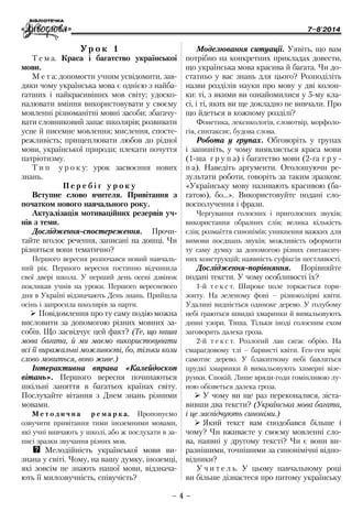 7–8'2014
– 4 –
Моделювання ситуації. Уявіть, що вам
потрібно на конкретних прикладах довести,
що українська мова красива й багата. Чи до-
статньо у вас знань для цього? Розподіліть
назви розділів науки про мову у дві колон-
ки: ті, з якими ви ознайомилися у 5-му кла-
сі, і ті, яких ви ще докладно не вивчали. Про
що йдеться в кожному розділі?
Фонетика, лексикологія, словотвір, морфоло-
гія, синтаксис, будова слова.
Робота у групах. Обговоріть у групах
і запишіть, у чому виявляється краса мови
(1- ша г р у п а) і багатство мови (2-га г р у -
п а). Наведіть аргументи. Оголошуючи ре-
зультати роботи, говоріть за таким зразком:
«Українську мову називають красивою (ба-
гатою), бо…». Використовуйте подані сло-
восполучення і фрази.
Чергування голосних і приголосних звуків;
використання образних слів; велика кількість
слів; розмаїття синонімів; уникнення важких для
вимови поєднань звуків; можливість оформити
ту саму думку за допомогою різних синтаксич-
них конструкцій; наявність суфіксів пестливості.
Дослідження-порівняння. Порівняйте
подані тексти. У чому особливості їх?
1-й т е к с т. Широке поле торкається гори-
зонту. На зеленому фоні – різноколірні квіти.
Удалині видніється одиноке дерево. У голубому
небі граються швидкі хмаринки й вимальовують
дивні узори. Тиша. Тільки іноді голосним ехом
заговорить далека гроза.
2-й т е к с т. Розлогий лан сягає обрію. На
смарагдовому тлі – барвисті квіти. Ген-ген мріє
самотнє дерево. У блакитному небі бавляться
прудкі хмаринки й вимальовують химерні візе-
рунки. Спокій. Лише вряди-годи гомінливою лу-
ною обізветься далека гроза.
¾¾ У чому ви ще раз переконалися, зіста-
вивши два тексти? (Українська мова багата,
і це засвідчують синоніми.)
¾¾ Який текст вам сподобався більше і
чому? Чи вживаєте у своєму мовленні сло-
ва, наявні у другому тексті? Чи є вони ви-
разнішими, точнішими за синонімічні відпо-
відники?
У ч и т е л ь. У цьому навчальному році
ви більше дізнаєтеся про питому українську
Ур о к 1
Т е м а. Краса і багатство української
мови.
М е т а: допомогти учням усвідомити, зав-
дяки чому українська мова є однією з найба-
гатших і найкрасивіших мов світу; удоско-
налювати вміння використовувати у своєму
мовленні різноманітні мовні засоби; збагачу-
вати словниковий запас школярів; розвивати
усне й писемне мовлення; мислення, спосте-
режливість; прищеплювати любов до рідної
мови, української природи; плекати почуття
патріотизму.
Т и п у р о к у: урок засвоєння нових
знань.
П е р е б і г у р о к у
Вступне слово вчителя. Привітання з
початком нового навчального року.
Актуалізація мотиваційних резервів уч-
нів з теми.
Дослідження-спосте­реження. Прочи-
тайте вголос речення, записані на дошці. Чи
різ­няться во­ни те­ма­тично?
Першого вересня розпочався новий навчаль-
ний рік. Першого вересня гостинно відчинила
свої двері школа. У перший день осені дзвінок
покликав учнів на уроки. Першого вересневого
дня в Україні відзначають День знань. Прийшла
осінь і запросила школярів за парти.
¾¾ Повідомлення про ту саму подію можна
висловити за допомогою різних мовних за-
собів. Що засвідчує цей факт? (Те, що наша
мова багата, й ми маємо використовувати
всі її виражальні можливості, бо, тільки коли
слово мовиться, воно живе.)
Інтерактивна вправа «Калейдоскоп
вітань». Першого вересня починаються
шкільні заняття в багатьох країнах світу.
Послухайте вітання з Днем знань різними
мовами.
М е т о д и ч н а р е м а р к а. Пропонуємо
озвучити привітання тими іноземними мовами,
які учні вивчають у школі, або ж послухати в за-
писі зразки звучання різних мов.
QQ Мелодійність української мови ви-
знана у світі. Чому, на вашу думку, іноземці,
які зовсім не знають нашої мови, відзнача-
ють її милозвучність, співучість?
 