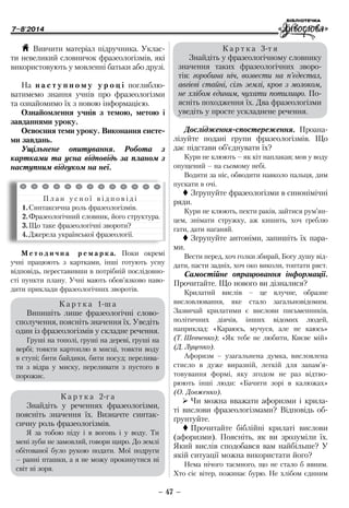 7–8'2014
– 47 –
Дослідження-спостереження. Проана­
лізуйте подані групи фразеологізмів. Що
дає підстави об’єднувати їх?
Кури не клюють – як кіт наплакав; мов у воду
опущений – на сьомому небі.
Водити за ніс, обводити навколо пальця, дим
пускати в очі.
 Згрупуйте фразеологізми в синонімічні
ряди.
Кури не клюють, пекти раків, зайтися рум’ян-
цем, знімати стружку, аж кишить, хоч греблю
гати, дати наганяй.
 Згрупуйте антоніми, запишіть їх пара-
ми.
Вести перед, хоч голки збирай, Богу душу від-
дати, пасти задніх, хоч око виколи, топтати ряст.
Самостійне опрацювання інформації.
Про­читайте. Що нового ви дізналися?
Крилатий вислів – це влучне, образне
висловлювання, яке стало загальновідомим.
Зазвичай крилатими є вислови письменників,
політичних діячів, інших відомих людей,
наприклад: «Караюсь, мучуся, але не каюсь»
(Т. Шевченко); «Як тебе не любити, Києве мій»
(Д. Луценко).
Афоризм – узагальнена думка, висловлена
стисло в дуже виразній, легкій для запам’я-
товування формі, яку згодом не раз відтво-
рюють інші люди: «Бачити зорі в калюжах»
(О. Довженко).
¾¾ Чи можна вважати афоризми і крила-
ті вислови фразеологізмами? Відповідь об-
ґрунтуйте.
 Прочитайте біблійні крилаті вислови
(афоризми). Поясніть, як ви зрозуміли їх.
Який вислів сподобався вам найбільше? У
якій ситуації можна використати його?
Нема нічого таємного, що не стало б явним.
Хто сіє вітер, пожинає бурю. Не хлібом єдиним
H Вивчити матеріал підручника. Уклас­
ти невеликий словничок фразеологізмів, які
використовують у мовленні батьки або друзі.
На н а с т у п н о м у у р о ц і поглиблю-
ватимемо знання учнів про фразеологізми
та ознайомимо їх з новою інформацією.
Ознайомлення учнів з темою, метою і
завданнями уроку.
Освоєння теми уроку. Виконання систе-
ми завдань.
Ущільнене опитування. Робота з
картками та усна відповідь за планом з
наступним відгуком на неї.
П л а н у с н о ї в і д п о в і д і
1.	Синтаксична роль фразеологізмів.
2.	Фразеологічний словник, його структура.
3.	Що таке фразеологічні звороти?
4.	Джерела української фразеології.
К а р т к а 1-ш а
Випишіть лише фразеологічні слово­
сполучення, поясніть значення їх. Уведіть
один із фразеологізмів у складне речення.
Груші на тополі, груші на дереві, груші на
вербі; товкти картоплю в мисці, товкти воду
в ступі; бити байдики, бити посуд; перелива-
ти з відра у миску, переливати з пустого в
порожнє.
К а р т к а 2-г а
Знайдіть у реченнях фразеологізми,
поясніть значення їх. Визначте синтак-
сичну роль фразеологізмів.
Я за тобою піду і в вогонь і у воду. Ти
мені зуби не замовляй, говори щиро. До землі
обітованої було рукою подати. Мої подруги
– ранні пташки, а я не можу прокинутися ні
світ ні зоря.
К а р т к а 3-т я
Знайдіть у фразеологічному словнику
значення таких фразеологічних зворо-
тів: горобина ніч, возвести на п’єдестал,
авгієві стайні, сіль землі, кров з молоком,
не хлібом єдиним, чухати потилицю. По-
ясніть походження їх. Два фразеологізми
уведіть у просте ускладнене речення.
М е т о д и ч н а р е м а р к а. Поки окремі
учні працюють з картками, інші готують усну
відповідь, переставивши в потрібній послідовно-
сті пункти плану. Учні мають обов’язково наво-
дити приклади фразеологічних зворотів.
 