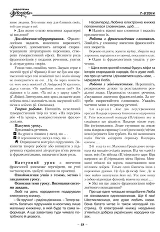 7–8'2014
– 48 –
Насамперед Любина електронна книжка
поповнилася словниками, щоб … .
 Назвіть відомі вам словники і вкажіть
призначення їх.
Робота з фразеологічним словником.
Знайдіть у словнику значення фразеологіч-
них зворотів.
Веремію підняти, жувати жуйку, збирати мед
з кропиви, народитися в сорочці, показувати клас.
¾¾ Один із фразеологізмів уведіть у ре-
чення.
–	Ще в електронній книжці будуть міфи та
історія стародавніх народів, бо я дуже люб­
лю про це читати і дізнаватися щось нове, –
міркувала Люба.
Робота з міні-текстами. Перепишіть,
розкриваючи дужки та розставляючи роз-
ділові знаки. Продовжіть останнє речення,
з’ясувавши значення фразеологізмів. За по-
треби скористайтеся словником. Укажіть
частини мови в першому реченні.
1-й в а р і а н т. Зевс дав ле(г/х)коважній
красуніПандоріскринькуйнаказавневідкривати
її. Утім всесильний володар (О/о)лімпу все ж
сподівався що цікавість Пандори візьме гору.
Він (не)помилився. Ледве ступивши на землю
вона відкрила скриньку і з неї роєм вил(е/и)тіли
всякі (не)щастя біди турботи. На дні залишилася
надія. Вислів «відкрити скриньку Пандори»
означає … .
2-й в а р і а н т. Маленька Греція довго потер-
пала від нападів сусідніх держав. Під час однієї з
таких во(є/ї)н війська (П/п)ерського царя Кіра
вдерлися до (Г/г)рецького міста Прісни. Меш-
канці втікали від ворога, навантаживши вози
всіляким добром. Тільки один біженець ішов з
порожніми руками. Це був філософ Біас. Де ж
твоє майно запитували його всі. Усе своє ношу
з собою відповідав філософ, маючи на увазі … .
¾¾ Які ви ще знаєте фразеологізми міфо-
логічного походження?
Про ще одне читацьке вподобання Люба
не зізнавалася однокласникам. Ще б пак!
Шестикласниця, але дуже любить казки.
Вона багато читає їх також молодшій се-
стричці. В електронній книжці неодмінно
з’явиться добірка українських народних ка-
зок.
живе людина. Хто копає яму для ближніх своїх,
той сам упаде в неї.
¾¾ Для якого стилю мовлення характерні
ці вислови?
Дослідження-обґрунтування. Фразео­
логізми надають мовленню виразності,
образності, допомагають авторові схарак-
теризувати літературного персонажа, ство-
рити гумористичний ефект. Визначте роль
­фразеологізмів у поданих реченнях, узятих
із літературних творів.
Усюди тихо, спокійно, чисто. Заграло серце в
лисячій груді (І. Франко). Я все ще був мов при­
чмелений через той незабитий гол і волів нікому
не показуватися на очі. …Ну, бо зараз почнеть-
ся: чого носа повісив? (І. Андрусяк) Я крутивсь,
дідусь спитав: «Ти прийшов ловити ґав?» Аж
піднявся я із лави: «Та які ж у цирку ґави?»
(Г. Бойко). Зметнулись двоє крил, як щастя-доля:
небесна синь і золотавість поля, насущний хліб і
пісня в небесах (Б. Степанюк).
Творча робота. Напишіть невеликий
гумористичний твір на тему «На перерві»
або «На уроці», використовуючи фразе­о­
логізми.
Підсумок уроку.
Продовжіть речення.
OO На уроці я дізнався (-лася), що … .
OO Я переконався (-лася) в тому, що … .
H Опрацювати матеріал підручника. За-
кінчити творчу роботу або виписати з під-
ручника української літератури п’ять речень
із фразеологізмами, визначити їхню роль.
Н а с т у п н и й у р о к з вивчення
фразеології допоможе перевірити, як учні
застосовують здобуті знання на практиці.
Ознайомлення учнів з темою, метою і
завданнями уроку.
Освоєння теми уроку. Виконання систе-
ми завдань.
Любі на день народження подарували
електронну книжку.
–	Як зручно! – раділа дівчинка. – Тепер за-
мість багатьох підручників я носитиму лише
маленьку книжечку, в якій буде та сама ін-
формація. А ще завантажу туди чимало по-
трібного й цікавого.
 
