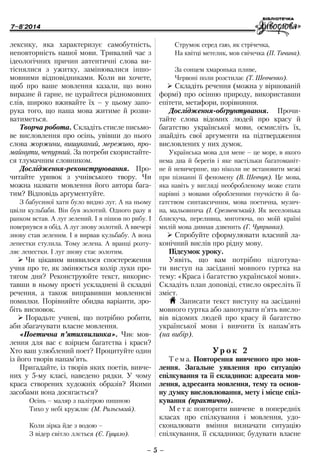 7–8'2014
– 5 –
Струмок серед гаю, як стрічечка,
На квітці метелик, мов свічечка (П. Тичина).
За сонцем хмаронька пливе,
Червоні поли розстилає (Т. Шевченко).
¾¾ Складіть речення (можна у віршованій
формі) про осінню природу, використавши
епітети, метафори, порівняння.
Дослідження-обґрунтування. Прочи­
тайте слова відомих людей про красу й
багатство української мови, осмисліть їх,
знайдіть свої аргументи на підтвердження
висловлених у них думок.
Українська мова для мене – це море, в якого
нема дна й берегів і яке настільки багатоманіт-
не й невичерпне, що ніколи не встановити межі
при пізнанні її феномену (В. Шевчук). Це мова,
яка навіть у вигляді необробленому може стати
нарівні з мовами обробленими гнучкістю й ба-
гатством синтаксичним, мова поетична, музич-
на, мальовнича (І. Срезневський). Як веселонька
блискуча, переливна, миготюча, по моїй країні
милій мова дивная дзвенить (Г. Чупринка).
¾¾ Спробуйте сформулювати власний ла-
конічний вислів про рідну мову.
Підсумок уроку.
Уявіть, що вам потрібно підготува-
ти виступ на засіданні мовного гуртка на
тему: «Краса і багатство української мови».
Складіть план доповіді, стисло окресліть її
зміст.
H Записати текст виступу на засіданні
мовного гуртка або занотувати п’ять висло-
вів відомих людей про красу й багатство
української мови і вивчити їх напам’ять
(на вибір).
Ур о к 2
Т е м а. Повторення вивченого про мов-
лення. Загальне уявлення про ситуацію
спілкування та її складники: адресата мов-
лення, адресанта мовлення, тему та основ­
ну думку висловлювання, мету і місце спіл-
кування (практично).
М е т а: повторити вивчене в попередніх
класах про спілкування і мовлення, удо-
сконалювати вміння визначати ситуацію
спілкування, її складники; будувати ­власне
лексику, яка характеризує самобутність,
неповторність нашої мови. Тривалий час з
ідеологічних причин автентичні слова ви-
тіснялися з ужитку, замінювалися іншо-
мовними відповідниками. Коли ви хочете,
щоб про ваше мовлення казали, що воно
виразне й гарне, не цурайтеся рідномовних
слів, широко вживайте їх – у цьому запо-
рука того, що наша мова житиме й розви-
ватиметься.
Творча робота. Складіть стисле письмо-
ве висловлення про осінь, увівши до нього
слова жоржини, вишуканий, мереживо, про-
майнути, чепурний. За потреби скористайте-
ся тлумачним словником.
Дослідження-реконструювання. Про-
читайте уривок з учнівського твору. Чи
можна назвати мовлення його автора бага-
тим? Відповідь аргументуйте.
З бабусиної хати було видно луг. А на ньому
цвіли кульбаби. Він був золотий. Одного разу я
ранком встав. А луг зелений. І я пішов по рибу. І
повернувся в обід. А луг знову золотий. А ввечері
знову став зеленим. І я вирвав кульбабу. А вона
лепестки стулила. Тому зелена. А вранці розту-
ляє лепестки. І луг знову стає золотим.
¾¾ Чи цікавим виявилося спостереження
учня про те, як змінюється колір луки про-
тягом дня? Реконструюйте текст, викорис-
тавши в ньому прості ускладнені й складні
речення, а також виправивши мовленнєві
помилки. Порівняйте обидва варіанти, зро-
біть висновок.
¾¾ Порадьте учневі, що потрібно робити,
аби збагачувати власне мовлення.
«Поетична п’ятихвилинка». Чиє мов-
лення для вас є взірцем багатства і краси?
Хто ваш улюблений поет? Процитуйте один
із його творів напам’ять.
Пригадайте, із творів яких поетів, вивче-
них у 5-му класі, наведено рядки. У чому
краса створених художніх образів? Якими
засобами вона досягається?
Осінь – маляр з палітрою пишною
Тихо у небі кружляє (М. Рильський).
Коли зірка йде з водою –
З відер світло ллється (Є. Гуцало).
 