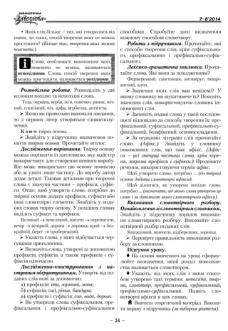 7–8'2014
– 54 –
способами. Спробуйте дати визначення
кожному способові словотвору.
Робота з підручником. Прочитайте, які
є способи творення слів, крім суфіксально-
го, префіксального і префіксально-суфік-
сального.
Лексико-граматична хвилинка. Прочи-
тайте слова. Які вони за походженням?
Фермерський, санстанція, антивірус, інварі-
антний, клон.
¾¾ Значення яких слів вам невідомі? У
якому словнику ви шукатимете їх? Поясніть
значення слів, використовуючи словник ін-
шомовних слів.
¾¾ Запишіть подані слова у такій послідов-
ності відповідно до способу творення їх: пре-
фіксальний, суфіксальний, префіксально-су-
фіксальний, безафіксний, основоскладання.
¾¾ За першими літерами слів прочитайте
слово. (Афікс.) Знайдіть у словнику
іншомовних слів, що таке афікс. (Афік-
си – усі значущі частини слова, крім коре-
ня, зокрема пре­фікси і суфікси.) Продовжте
речення, використовуючи термін афікс:
Щоб утворити слово, потрібно … (до твірної
основи додати словотворчі афікси).
Щоб дізнатися, як утворено похідне слово,
потрібно … (визначити, від якого слова утворено це
слово і за допомогою якого словотворчого афікса).
Виконання словотвірного розбору.
Ознайомлення зі словотвірним словником.
Знайдіть у підручнику порядок виконан-
ня словотвірного розбору. Виконайте сло-
вотвірний розбір поданих слів.
Книжковий, вивчити, підберезник, зорепад.
¾¾ Перевірте правильність виконання роз-
бору за словником.
Підсумок уроку.
 На основі вивченого на уроці сформу-
люйте визначення, який розділ мовознав-
ства називається словотвором.
 Укажіть, від яких слів і яким спосо-
бом утворено такі терміни: непохідні, твір-
на, ­словотвір, префіксальний, суфіксальний,
­префіксально-суфіксальний. Назвіть сло-
вотворчі афікси в цих словах.
H Вивчити теоретичний матеріал. Викона-
ти вправу з підручника (за вибором учителя).
•	Яких слів більше – тих, які утворилися від
інших, чи таких, спосіб творення яких не можна
простежити? (Більше тих, творення яких можна
пояснити.)
iСлова, особливості виникнення яких
пояснити не можна, називаються
непохідними. Слова, спосіб творення яких
можна простежити, називаються похідними.
Розподільна робота. Розподіліть у дві
колонки похідні та непохідні слова.
Теза, окраїна, верба, ім’я, сонечко, ранок, ніч-
ний, олов’яний, ніч, арфа, вербичка, антитеза.
¾¾ Якщо ви правильно виконали завдання,
то з перших літер утвориться словосполу-
чення.
К л ю ч: твірна основа.
¾¾ Знайдіть у підручнику визначення по-
няття твірна основа. Прочитайте вголос.
Дослідження-порівняння. Твірну основу
можна порівняти із заготовкою, яку майстер
використовує для створення певного виробу.
Він може використати цю основу повністю
або ж узяти лише частину. До виробу автор
додає деталі. Такими деталями при творенні
слова є значущі частини – префікси, суфік-
си. Отже, щоб утворити слово, потрібно до
твірної основи додати префікси, суфікси або
інші словотвірні елементи. Знайдіть у пода-
них словах твірну основу. У похідних словах
виділіть суфікси та префікси.
Великий → невеликий, писати → переписати,
вечір → вечірній, дорога → доріжка, край → без-
крайній, берег → прибережний.
¾¾ Укажіть слова, у яких відбувається чер-
гування приголосних.
¾¾ Визначіть слова, утворені за допомогою
префіксів, суфіксів, а також префіксів і су-
фіксів одночасно.
Дослідження-конструювання з на­
ступним об­ґрунтуванням. Утворіть від по-
даних слів нові за допомогою:
а) префіксів: іти, зоряний, мова;
б) суфіксів: сад, річка, бандура;
в) префіксів і суфіксів: сон, вода, дорога.
¾¾ Ви утворили слова суфіксальним, пре-
фіксальним і префіксально-суфіксальним
 