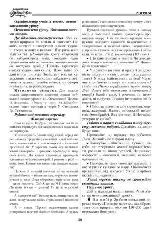 7–8'2014
– 58 –
розколина у скелі вела в невеличку печеру. Леся
наважилася проникнути туди.
Вузький сонячний промінь лише в одному
місці, у самісінькій глибині, прожектором про-
низував печеру. І на тлі цього променя темні
рухливі водорості здавалися таємничішими й
химернішими. А маленькі рибки, потрапляючи
у промінь, ставали золотаво-прозорими і мель-
кали, як іскри… (За В. Нестайком) (172 слова).
¾¾ Що саме описано в тексті? Чи доводи-
лося комусь плавати з аквалангом? Якими
були враження?
¾¾ Чи змогли ви уявити красу й загадко-
вість підводного світу, лише прослухавши
текст? У чому майстерність автора? Через
чиє сприйняття показує він красу морської
глибини? (Через сприйняття героїні твору
Лесі. Читач ніби переживає з дівчинкою її
емоції.) Назвіть слова і речення, що пере-
дають ці відчуття. З якою інтонацією ви їх
вимовите?
¾¾ Поясніть значення слів спроквола, тор-
педа, химерний. Назвіть авторський неоло-
гізм (птахориби). Як і для чого В. Нестайко
утворив це слово?
Робота в парах: складання плану тек-
сту, лексична робота. Дослідіть, як автор
будує опис.
Пригадайте по порядку, що побачила
Леся. Запишіть це у формі плану.
¾¾ Занотуйте найвиразніші художні за-
соби, що стосуються кожної морської істо-
ти, рослини чи інших деталей. Наприклад:
водорості – дивовижні, волохаті, казковий
тропічний ліс.
¾¾ Перекажіть текст спочатку подумки, а
потім уголос сусідові по парті. Обміняйтеся
враженнями від почутого. Якщо потрібно,
вкажіть на недоліки.
Усний переказ тексту за самостійно
складеним планом.
Підсумок уроку.
Дайте відповідь на запитання: «Чим зба-
гатив мене сьогоднішній урок?».
H Н а в и б і р. Зробити письмовий пе-
реказ тексту «Підводне царство» або дібрати
текст-опис природи обсягом 150–200 слів і
переказати його усно.
Ознайомлення учнів з темою, метою і
завданнями уроку.
Освоєння теми уроку. Виконання систе-
ми завдань.
Дослідження-спостереження. Які ку-
точки природи ви хотіли б описати? На­
звіть вивчені в попередніх класах худож-
ні твори, в яких є пейзажі. Яку роль вони
відіграють? (Показують красу місцевості,
де відбуваються події, можуть бути
суголосними або ж, навпаки, контрастними
до настрою героїв.) Назвіть характерні
­ознаки художнього стилю. Прочитайте по-
дані описи природи. Знайдіть у текстах ху-
дожнього стилю емоційно забарвлену лек-
сику та художні засоби: епітети, метафори,
порівняння, персоніфікацію.
М е т о д и ч н а р е м а р к а. Для аналізу
можна запропонувати класичні зразки пей-
зажної прози: уривки із «Зачарованої Десни»
О. Довженка, «Ранок у лісі» М. Коцюбин-
ського, описи природи з творів М. Стельмаха,
Гр. Тютюнника.
Робота над текстом переказу.
Підводне царство
Леся пірнула. Це було так здорово, що їй за-
хотілося скрикнути від задоволення, і вона мало
не скрикнула.
У зеленкувато-блакитному світлі, серед пе-
реливчатих трепетних сонячних плям колива-
лися дивовижні волохаті водорості – казковий
тропічний ліс. У заростях цього лісу мелькали
жваві птахориби. Торпедою промайнула мор-
ська голка. На камені спроквола проводить
клешнями чудовисько-краб. І раптом – раз! – і
нема його. Невже він може так швидко плава-
ти?
На жовтій піщаній полянці застиг великий
вусатий бичок – немов заснув, нерухомо повис-
нувши у воді. Леся обережно простягла руку
– от-от схопить. Ой! А це що?! Прямо перед
Лесиним носом – дракон! Та це ж морський
коник!
А водорості які! Колишуться, звиваються, як
живі, як щупальця якоїсь страховидної підводної
істоти.
А от скеля. Порослі водоростями камені
утворювали плутані підводні коридори. А вузька
 