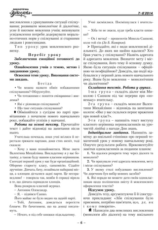 7–8'2014
– 6 –
висловлення з урахуванням ситуації спілку-
вання; розвивати монологічне й діалогічне,
усне й писемне мовлення учнів; виховувати
усвідомлення потреби додержувати мораль-
но-етичних норм у спілкуванні зі старшими
людьми і ровесниками.
Т и п у р о к у: урок мовленнєвого роз-
витку.
П е р е б і г у р о к у
Забезпечення емоційної готовності до
уроку.
Ознайомлення учнів з темою, метою і
завданнями уроку.
Освоєння теми уроку. Виконання систе-
ми завдань.
Б е с і д а
•	Чи можна назвати обмін побажаннями
спілкуванням? Обґрунтуйте.
•	Чи тотожними є поняття спілкування і мов-
лення?
•	Які є різновиди спілкування?
•	Що таке ситуація спілкування?
 Обміняйтеся з сусідом по парті при-
вітаннями з початком нового навчального
року, побажайте успіхів у навчанні.
Робота на основі тексту. Прочитайте
текст і дайте відповіді на запитання після
нього.
Учителька почекала, поки учні всілися й пе-
рестали грюкати партами, доки стих шепіт, тоді
сказала:
–	Хочу з вами познайомитися. Мене звати
Валентина Михайлівна. Викладатиму я у вас бо-
таніку, а також буду вашим класним керівником.
Сьогодні перший урок у нас буде організаційний.
Оберемо старосту класу, санкомісію. Сідайте
зручніше. Дівчата, бачу, позаймали найкращі міс-
ця, а хлопцям дісталися задні парти. Це неспра-
ведливо! – говорила так, мовби й справді вірила
в те, що дівчата скривдили хлопців.
Вона розкрила класний журнал.
–	Антонюк Олександр.
–	Я, – підвівся Сашко.
Його майже не було видно на задній парті.
–	Тобі, Антонюк, доведеться пересісти
ближче. Не бачитимеш, що на дошці писати-
муть.
–	Нічого, я під себе книжки підкладатиму.
Учні засміялися. Посміхнулася і вчитель-
ка.
–	Хіба ти не знаєш, куди треба класти книж-
ки?
–	Ох і метка! – прошепотів Микола Сашкові,
коли той сів (За Б. Комаром).
¾¾ Пригадайте, які є види мовленнєвої ді-
яльності. До яких ми щойно вдалися? Хто
брав участь у спілкуванні? Назвіть адресата
й адресанта мовлення. Визначте мету і міс-
це спілкування, його тему й основну думку.
Якою була ситуація спілкування – офіцій-
ною чи неофіційною? Доведіть, що події від-
бувалися у перший день нового навчального
року. Яким було мовлення – монологічним
чи діалогічним?
Складання текстів. Робота у групах.
1-ш а г р у п а – складіть діалог між Ми-
колою і Сашком під час перерви про «но-
веньку» вчительку.
2-г а г р у п а – складіть монолог Вален-
тини Михайлівни – відповідь на запитання
колеги: «Яке у вас склалося перше враження
про новий клас?».
3-т я г р у п а – напишіть текст виступу
класного керівника першокласників на уро-
чистій лінійці з нагоди Дня знань.
Індивідуальне завдання. Напишіть за-
мітку до шкільної стіннівки про перший те-
матичний урок у новому навчальному році.
Озвучте результати роботи. Прокоментуйте
замітки однокласників за поданим планом:
1.	Чи вдалося розкрити тему через діалоги та
монологи?
2.	Чи врахували учні адресата мовлення, мету
і місце спілкування?
3.	У якому стилі побудовано висловлення?
Чи доречним був вибір мовних засобів?
4.	Які поради ви можете дати своїм одноклас-
никам щодо поліпшення змісту й мовленнєвого
оформлення текстів?
Підсумок уроку.
Доведіть тезу, аргументуючи її й ілюстру-
ючи прикладами: «Аби спілкування було
приємним, потрібно пам’ятати, щ о, д е, я к
і к о м у говорити».
H Написати два невеликих висловлення
(монологи або діалоги) на тему шкільного
 