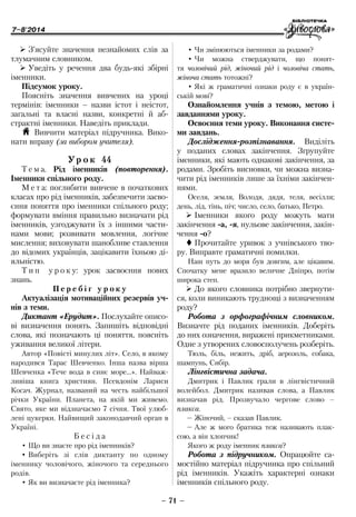 7–8'2014
– 71 –
•	Чи змінюються іменники за родами?
•	Чи можна стверджувати, що понят-
тя чоловічий рід, жіночий рід і чоловіча стать,
жіноча стать тотожні?
•	Які ж граматичні ознаки роду є в україн-
ській мові?
Ознайомлення учнів з темою, метою і
завданнями уроку.
Освоєння теми уроку. Виконання систе-
ми завдань.
Дослідження-розпізнавання. Виділіть
у поданих словах закінчення. Згрупуйте
іменники, які мають однакові закінчення, за
родами. Зробіть висновки, чи можна визна-
чити рід іменників лише за їхніми закінчен-
нями.
Оселя, земля, Володя, дядя, теля, весілля;
день, лід, тінь, піч; число, село, батько, Петро.
¾¾ Іменники якого роду можуть мати
закінчення -а, -я, нульове закінчення, закін-
чення -о?
 Прочитайте уривок з учнівського тво-
ру. Виправте граматичні помилки.
Наш путь до моря був довгим, але цікавим.
Спочатку мене вразило величне Дніпро, потім
широка степ.
¾¾ До якого словника потрібно звернути-
ся, коли виникають труднощі з визначенням
роду?
Робота з орфографічним словником.
Визначте рід поданих іменників. Доберіть
до них означення, виражені прикметниками.
Одне з утворених словосполучень розберіть.
Тюль, біль, нежить, дріб, аерозоль, собака,
шампунь, Сибір.
Лінгвістична задача.
Дмитрик і Павлик грали в лінгвістичний
волейбол. Дмитрик називав слова, а Павлик
визначав рід. Прозвучало чергове слово –
плакса.
–	Жіночий, – сказав Павлик.
–	Але ж мого братика теж називають плак-
сою, а він хлопчик!
Якого ж роду іменник плакса?
Робота з підручником. Опрацюйте са-
мостійно матеріал підручника про спільний
рід іменників. Укажіть характерні ознаки
іменників спільного роду.
¾¾ З’ясуйте значення незнайомих слів за
тлумачним словником.
¾¾ Уведіть у речення два будь-які збірні
іменники.
Підсумок уроку.
Поясніть значення вивчених на уроці
термінів: іменники – назви істот і неістот,
загальні та власні назви, конкретні й аб-
страктні іменники. Наведіть приклади.
H Вивчити матеріал підручника. Вико-
нати вправу (за вибором учителя).
Ур о к 44
Т е м а. Рід іменників (повторення).
Іменники спільного роду.
М е т а: поглибити вивчене в початкових
класах про рід іменників, забезпечити засво-
єння поняття про іменники спільного роду;
формувати вміння правильно визначати рід
іменників, узгоджувати їх з іншими части-
нами мови; розвивати мовлення, логічне
мислення; виховувати шанобливе ставлення
до відомих українців, зацікавити їхньою ді-
яльністю.
Т и п у р о к у: урок засвоєння нових
знань.
П е р е б і г у р о к у
Актуалізація мотиваційних резервів уч-
нів з теми.
Диктант «Ерудит». Послухайте описо-
ві визначення понять. Запишіть відповідні
слова, які позначають ці поняття, поясніть
уживання великої літери.
Автор «Повісті минулих літ». Село, в якому
народився Тарас Шевченко. Інша назва вірша
Шевченка «Тече вода в синє море…». Найваж-
ливіша книга християн. Псевдонім Лариси
Косач. Журнал, названий на честь найбільшої
річки України. Планета, на якій ми живемо.
Свято, яке ми відзначаємо 7 січня. Твої улюб­
лені цукерки. Найвищий законодавчий орган в
Україні.
Б е с і д а
•	Що ви знаєте про рід іменників?
•	Виберіть зі слів диктанту по одному
іменнику чоловічого, жіночого та середнього
родів.
•	Як ви визначаєте рід іменника?
 