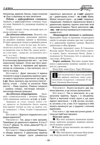 7–8'2014
– 83 –
­паралельні закінчення -у (-ові): директо-
ру – директорові; м’якої – -ю (-єві): Юрію,
Юрієві; мішаної групи – -у (-еві): товаришу,
товаришеві. Уживання паралельних форм у
давальному відмінку однини властиве всім
іменникам ІІ відміни. Проте закінчення -ові,
-еві, -єві частіше вживаються в іменниках –
назвах істот.
Літературний диктант із завданням.
Пригадайте імена та прізвища літературних
героїв та авторів книжок про них і поставте
їх у давальному відмінку однини. Виділіть
закінчення в обох формах.
Персонажі віршованої казки В. Симоненка.
Володар країни Недоладії, який боявся втрати-
ти корону. Брати, засновники Києва. Дивак з
­оповідання Гр. Тютюнника. Ім’я та прізвище ав-
тора твору «В бур’янах».
Творче завдання. Поставте подані імен-
ники в давальному відмінку однини та уве-
діть їх у речення.
Князь Кий, дивак Олесь, Тарас Шевченко.
­Наприклад, відмінок. Бачиш, поруч позначка
-а. Оце і є відповідь на твоє запитання.
Робота з орфографічним словником.
Знайдіть в орфографічному словнику пода-
ні слова. Запишіть їх у родовому відмінку за
абеткою.
Телефон, портрет, гектар, автограф, крок, ко-
ридор, метеорит, індекс.
Дослідження-відновлення. Поясніть зна­
чен­ня фразеологізмів, дописавши закінчен-
ня родового відмінка однини в іменниках.
Уставте пропущені літери та приберіть риски.
Шукати вітр.. в полі; не/має дим.. без вогн.. ;
чіпляється, як реп’ях до кожух.. ; сніг.. серед зими
не/випросиш; язик до Ки(є/ї)в.. доведе; розум.. ,
як у кози хвост.. ; комар нос.. не/підточить; хоч з
мост.. та у воду.
П е с и м і с т. Знову я чогось не розумію.
В останньому фразеологізмі міст – це чітко
окреслений предмет. Отож має бути закін-
чення -а. Проте я перевірив цей фразео-
логізм за словником, а там написано: хоч з
мосту та у воду.
О п т и м і с т. Деякі іменники ІІ відміни
чоловічого роду в родовому відмінку одни-
ни мають паралельні закінчення -а (-я), -у
(-ю). Вони залежать від наголосу (моста–
мосту, стола – столу) та значення: Рима
(місто) – Риму (країна), Романа (людини)
– роману (твору), листопада (місяця) –
листопаду (явища природи).
Дослідження-обґрунтування. Запи-
шіть словосполучення і речення. Обґрун-
туйте вживання закінчень -а (-я), -у (-ю).
Запрошую до столу, купили нового сто-
ла; привезли на будівництво багато каменю,
Іван-царевич під’їхав на коні до каменя; учо-
ра повернувся з Рима, історія Стародавнього
Риму.
О п т и м і с т. Вдалося подружитися з ро-
довим відмінком?
П е с и м і с т. Так, дещо я вже зрозумів.
Перейдімо до давального відмінка. К о м у ?
Ч о м у ? Дядьку. Чи, може, дядькові? Ну, от.
Нова проблема.
О п т и м і с т.Чомужпроблема?Правиль-
ні обидва варіанти. У давальному ­відмінку
в іменниках твердої групи уживаються
iДля милозвучності варто поєднувати
­два варіанти закінчень, якщо слово­
сполучення складається з іменників ІІ від-
міни: Степанові Васильченку.
П е с и м і с т. Усього-на-всього два від-
мінки вивчили, а ще скільки залишилося!
О п т и м і с т. Такі ж закінчення, як у да-
вальному відмінку, будуть і в місцевому.
Проте в іменників м’якої групи є ще один
варіант закінчення – -і (-ї): на коні, на коне-
ві, на коню; у гаї, у гаю. А от труднощі в тебе
можуть виникнути ще з орудним і кличним
відмінками.
П е с и м і с т. Це тема наступних уроків. А
поки що підіб’ємо підсумки.
Підсумок уроку.
QQ Від чого залежить написання відмін-
кових закінчень родового відмінка іменни-
ків ІІ відміни однини?
 Назвіть кілька іменників, що мають за-
кінчення -і (-ї).
QQ Що ілюструють приклади бала (оцін-
ка), балу (великий вечір з танцями)?
 