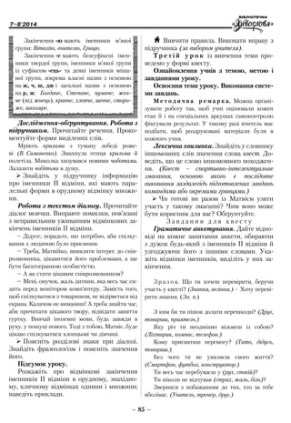 7–8'2014
– 85 –
H Вивчити правила. Виконати вправу з
підручника (за вибором учителя).
Т р е т і й у р о к із вивчення теми про-
ведемо у формі квесту.
Ознайомлення учнів з темою, метою і
завданнями уроку.
Освоєння теми уроку. Виконання систе-
ми завдань.
М е т о д и ч н а р е м а р к а. Можна органі-
зувати роботу так, щоб учні оцінювали кожен
етап її і на спеціальних аркушах самоконтролю
фіксували результат. У такому разі вчитель має
подбати, щоб роздруковані матеріали були в
кожного учня.
Лексична хвилинка. Знайдіть у словнику
іншомовних слів значення слова квест. До-
ведіть, що це слово іншомовного походжен-
ня. (Квест – спортивно-інте­лектуальне
змагання, основою якого є послідовне
виконання зазда­легідь під­готовлених завдань
командами або окре­ми­ми гравцями.)
¾¾ Чи готові ви разом із Матвієм узяти
участь у такому змаганні? Чим воно може
бути корисним для вас? Обґрунтуйте.
З а в д а н н я д л я к в е с т у
Граматичне анкетування. Дайте відпо-
віді на кожне запитання анкети, обираючи
з дужок будь-який з іменників ІІ відміни й
узгоджуючи його з іншими словами. Ука-
жіть відмінки іменників, виділіть у них за-
кінчення.
З р а з о к. Що ти хочеш перевірити, беручи
участь у квесті? (Знання, везіння.) – Хочу переві-
рити знання. (Зн. в.)
З ким би ти пішов долати перешкоди? (Друг,
товариш, приятель.)
Яку річ ти неодмінно візьмеш із собою?
(Ліхтарик, компас, телефон.)
Кому присвятиш перемогу? (Тато, дідусь,
товариш.)
Без чого ти не уявляєш свого життя?
(Смартфон, футбол, конструктор.)
Ти весь час перебуваєш у (рух, спокій)?
Ти ніколи не відчував (страх, жаль, біль)?
Звернися з побажанням до тих, хто за тебе
вболіває. (Учитель, тренер, друг.)
Дослідження-обґрунтування. Робота з
підручником. Прочитайте речення. Проко-
ментуйте форми виділених слів.
Мріють крилами з туману лебеді роже-
ві (В. Симоненко). Змахнула птиця крильми й
­полетіла. Миколка хизувався новими чоботами.
Залазити чобітьми в душу.
¾¾ Знайдіть у підручнику інформацію
про іменники ІІ відміни, які мають пара-
лельні форми в орудному відмінку множи-
ни.
Робота з текстом діалогу. Прочитайте
діалог мовчки. Виправте помилки, пов’язані
з неправильним уживанням відмінкових за-
кінчень іменників ІІ відміни.
–	Дідусе, порадьте, що потрібно, аби спілку-
вання з людиною було приємним.
–	Треба, Матвійко, виявляти інтерес до спів-
розмовника, цікавитися його проблемами, а ще
бути багатогранною особистістю.
–	А як стати цікавим співрозмовником?
–	Мені, онучок, жаль дитини, яка весь час си-
дить перед монітором комп’ютеру. Замість того,
щоб спілкуватися з товаришом, не відірветься від
екрана. Калачом не виманиш! А треба знайти час,
аби прочитати цікавого твору, відвідати заняття
гуртку. Вивчай іноземні мови, будь завжди в
руху, у пошуці нового. Тоді з тобою, Матвіє, буде
цікаво спілкуватися хлопцьові чи дівчині.
¾¾ Поясніть розділові знаки при діалозі.
Знайдіть фразеологізм і поясніть значення
його.
Підсумок уроку.
Розкажіть про відмінкові закінчення
іменників ІІ відміни в орудному, знахідно-
му, кличному відмінках однини і множини;
наведіть приклади.
Закінчення -ю мають іменники м’якої
групи: Віталію, вчителю, Грицю.
Закінчення -е мають безсуфіксні імен-
ники твердої групи, іменники м’якої групи
із суфіксом -ець- та деякі іменники міша-
ної групи, зокрема власні назви з основою
на ж, ч, ш, дж і загальні назви з основою
на р, ж: Богдане, Степане, чумаче; жен-
че (від жнець), кравче, хлопче, шевче, сторо-
же, школяре.
 