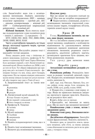 7–8'2014
– 93 –
Підсумок уроку.
Про що цікаве ви дізналися сьогодні на
уроці? Над чим ще потрібно попрацювати?
H Користуючись словниками, укласти з
незмінюваних іменників тематичний слов-
ничок (назви тварин, географічних об’єктів,
термінів певної науки тощо).
Ур о к 58
Т е м а. Відмінювання іменників, що ма-
ють лише форму множини.
М е т а: поглибити знання учнів про мно-
жинні іменники, ознайомити з особливістю
відмінювання їх; удосконалювати вміння
правильно вживати відмінкові закінчення
множинних іменників; розвивати спосте-
режливість, аналітичні здібності, пам’ять;
активізувати прагнення бути цікавою, все-
бічно розвиненою людиною.
Т и п у р о к у: урок засвоєння нових
знань.
П е р е б і г у р о к у
Актуалізація мотиваційних резервів уч-
нів з теми.
Розподільна робота. Розподіліть імен-
ники за родами: чоловічий, жіночий, серед-
ній. Підкресліть незмінювані іменники. По-
ясніть значення їх.
Дріб, парі, леді, Омелько, Оріноко, біль, ате-
льє, рефері, еклер, джура, Ілля, нехворощ, Ду-
шанбе, ЕОМ, путь, румба, ескімо, ООН.
¾¾ Підкресліть у кожному слові першу лі-
теру. Якщо ви правильно виконали завдан-
ня, прочитаєте народне прислів’я. Поясніть,
як ви розумієте його зміст.
К л ю ч. Добре діло не пропаде.
¾¾ Пригадайте, які іменники не мають
роду. Що ви знаєте про множинні іменники?
Ознайомлення учнів з темою, метою і
завданнями уроку.
Освоєння теми уроку. Виконання систе-
ми завдань.
Дослідження-обґрунтування. Занотуйте
подані фразеологізми. Поясніть значення їх.
Наламати дров, за тридев’ять земель, прода-
вати витрішки, зуби з’їсти, за сімома замками,
слова обценьками не витягнеш, рости як на дріж-
джах, у чотирьох стінах.
слів. Запам’ятайте: вони теж є незміню-
ваними іменниками. Знайдіть закономір-
ність у таких твердженнях: ЗНО – зовнішнє
незалежне оцінювання – середній рід, АЕС
– атомна електростанція – жіночий рід,
СНУ – Східноєвропейський національний
університет – чоловічий рід.
Кодовий диктант. Коли вчитель нази-
ває складноскорочене слово чоловічого роду
– пишіть 1, жіночого – 2, середнього – 3.
ПТУ, ООН, ГЕС, МЗС, ТЕС, ВВП, НВК,
ЗОШ, БМП, МОЗ, НАН.
Часто у книгозбірнях працюють не тільки
фонди, експозиції художніх творів, гурткові
студії, а й музеї.
Аудіювання. Послухайте уважно текст і
виконайте тестові завдання.
Понад двадцять років тому з ініціативи ві-
домого мовознавця, поліглота, професора К. Ти-
щенка в тодішньому КДУ імені Тараса Шевченка
було засновано перший у світі Лінгвістичний на-
вчальний музей. Нічого подібного до ЛНМ у світі
до того не було. Тут зібрано інформацію про при-
роду мов, які є на планеті. Серед експонатів – фо-
нограми близько ста мов, понад двісті букварів,
підручники. Під час перших відвідин унікального
музею японці знімали на відео всі деталі експози-
ції, аби створити таку саму в Токіо (З газ.).
1.	Запропонований текст за типом мов-
лення
À	розповідь
Á	опис
Â	роздум
2.	Лінгвістичний музей цікавий, бо
À	існує більше ста років
Á	він перший і унікальний у світі
Â	його створили за місяць
3.	Професор К. Тищенко
À	чоловік
Á	жінка
4.	Музей зацікавив
À	італійців
Á	американців
Â	японців
5.	Назвіть складноскорочені слова, що є в
тексті.
6.	Назвіть інші незмінювані іменники.
7.	Визначте рід незмінюваних іменників.
 