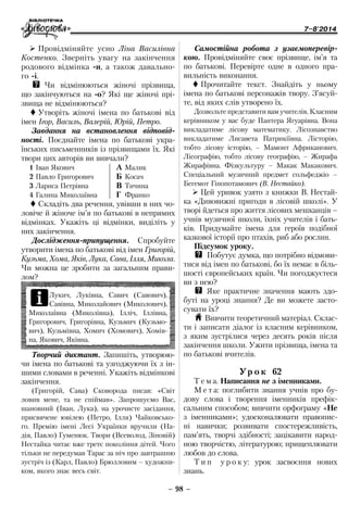 7–8'2014
– 98 –
Самостійна робота з узаємо­пере­вір­
кою. Провідміняйте своє прізвище, ім’я та
по батькові. Перевірте одне в одного пра-
вильність виконання.
 Прочитайте текст. Знайдіть у ньому
імена по батькові персонажів твору. З’ясуй-
те, від яких слів утворено їх.
Дозвольте представити вам учителів. Класним
керівником у вас буде Пантера Ягуарівна. Вона
викладатиме лісову математику. Лісознавство
викладатиме Лисавета Патрикіївна. Лісторію,
тобто лісову історію, – Мамонт Африканович.
Лісографію, тобто лісову географію, – Жирафа
Жирафівна. Фізкультуру – Макак Макакович.
Спеціальний музичний предмет сольфеджіо –
Бегемот Гіпопотамович (В. Нестайко).
¾¾ Цей уривок узято з книжки В. Нестай-
ка «Дивовижні пригоди в лісовій школі». У
творі йдеться про життя лісових мешканців –
учнів музичної школи, їхніх учителів і бать-
ків. Придумайте імена для героїв подібної
казкової історії про птахів, риб або рослин.
Підсумок уроку.
QQ Побутує думка, що потрібно відмови-
тися від імен по батькові, бо їх немає в біль-
шості європейських країн. Чи погоджуєтеся
ви з нею?
QQ Яке практичне значення мають здо-
буті на уроці знання? Де ви можете засто-
сувати їх?
H Вивчити теоретичний матеріал. Склас­
ти і записати діалог із класним керівником,
з яким зустрілися через десять років після
закінчення школи. Ужити прізвища, імена та
по батькові вчителів.
Ур о к 62
Т е м а. Написання не з іменниками.
М е т а: поглибити знання учнів про бу-
дову слова і творення іменників префік-
сальним способом; вивчити орфограму «Не
з іменниками»; удосконалювати правопис-
ні навички; розвивати спостережливість,
пам’ять, творчі здібності; зацікавити народ-
ною творчістю, літературою; прищеплювати
любов до слова.
Т и п у р о к у: урок засвоєння нових
знань.
¾¾ Провідміняйте усно Ліна Василівна
Костенко. Зверніть увагу на закінчення
родового відмінка -и, а також давально­
го -і.
QQ Чи відмінюються жіночі прізвища,
що закінчуються на -о? Які ще жіночі прі­
звища не відмінюються?
 Утворіть жіночі імена по батькові від
імен Ігор, Василь, Валерій, Юрій, Петро.
Завдання на встановлення відпо­від­
нос­ті. По­єднай­те імена по батькові укра-
їнських письменників із прізвищами їх. Які
твори цих авторів ви вивчали?
1 Іван Якович
2 Павло Григорович
3 Лариса Петрівна
4 Галина Миколаївна
À	Малик
Á	Косач
Â	Тичина
Ã	 Франко
 Складіть два речення, увівши в них чо-
ловіче й жіноче ім’я по батькові в непрямих
відмінках. Укажіть ці відмінки, виділіть у
них закінчення.
Дослідження-припущення. Спробуйте
утворити імена по батькові від імен Григорій,
Кузьма, Хома, Яків, Лука, Сава, Ілля, Микола.
Чи можна це зробити за загальним прави-
лом?
iЛукич, Луківна, Савич (Савович),
Савівна, Миколайович (Миколович),
Миколаївна (Миколівна), Ілліч, Іллівна,
Григорович, Григорівна, Кузьмич (Кузьмо-
вич), Кузьмівна, Хомич (Хомович), Хомів-
на, Якович, Яківна.
Творчий диктант. Запишіть, утворюю-
чи імена по батькові та узгоджуючи їх з ін-
шими словами в реченні. Укажіть відмінкові
закінчення.
(Григорій, Сава) Сковорода писав: «Світ
ловив мене, та не спіймав». Запрошуємо Вас,
шановний (Іван, Лука), на урочисте засідання,
присвячене ювілею (Петро, Ілля) Чайковсько-
го. Премію імені Лесі Українки вручили (На-
дія, Павло) Гуменюк. Твори (Всеволод, Зіновій)
Нестайка читає вже третє покоління дітей. Чого
тільки не передумав Тарас за ніч про завтрашню
зустріч із (Карл, Павло) Брюлловим – художни-
ком, якого знає весь світ.
 
