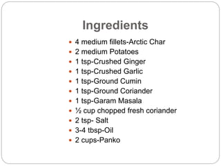 Ingredients
 4 medium fillets-Arctic Char
 2 medium Potatoes
 1 tsp-Crushed Ginger
 1 tsp-Crushed Garlic
 1 tsp-Ground Cumin
 1 tsp-Ground Coriander
 1 tsp-Garam Masala
 ½ cup chopped fresh coriander
 2 tsp- Salt
 3-4 tbsp-Oil
 2 cups-Panko
 