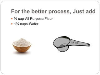 For the better process, Just add
 ½ cup-All Purpose Flour
 1¼ cups-Water
 