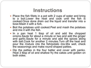Instructions
 Place the fish fillets in a pot with 2 cups of water and bring
to a boil.Lower the heat and cook until the fish is
cooked.Once done drain out the liquid and transfer into a
bowl.Mash it with a fork.
 Boil the potatoes until cooked.Peel and mash the potatoes
and mix it with the fish.
 In a pan heat 1 tbsp of oil and add the chopped
onions.Saute for about a minute or two and add the ginger
and garlic.Saute for a minute and add the spices along
with salt.Cook for another 2 minutes.Turn off the heat and
pour the mixture into the fish/potato mix.Mix well, check
the seasonings and make round shaped patties.
 Dip the patties in the four batter and cover with panko.
Heat 3 tbsp of oil and shallow fry the cakes until golden on
both sides.
 