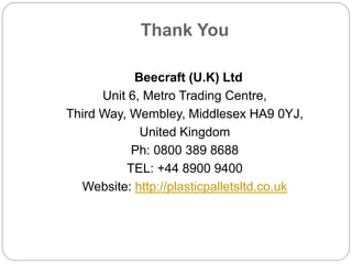 Thank You
Beecraft (U.K) Ltd
Unit 6, Metro Trading Centre,
Third Way, Wembley, Middlesex HA9 0YJ,
United Kingdom
Ph: 0800 389 8688
TEL: +44 8900 9400
Website: http://plasticpalletsltd.co.uk
 