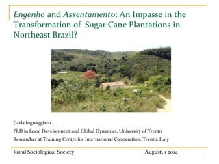 ]
Engenho and Assentamento: An Impasse in the
Transformation of Sugar Cane Plantations in
Northeast Brazil?
Carla Inguaggiato
PhD in Local Development and Global Dynamics, University of Trento
Researcher at Training Centre for International Cooperation, Trento, Italy
1
Rural Sociological Society August, 1 2014
 