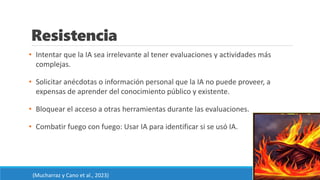 Resistencia
• Intentar que la IA sea irrelevante al tener evaluaciones y actividades más
complejas.
• Solicitar anécdotas o información personal que la IA no puede proveer, a
expensas de aprender del conocimiento público y existente.
• Bloquear el acceso a otras herramientas durante las evaluaciones.
• Combatir fuego con fuego: Usar IA para identificar si se usó IA.
(Mucharraz y Cano et al., 2023)
 